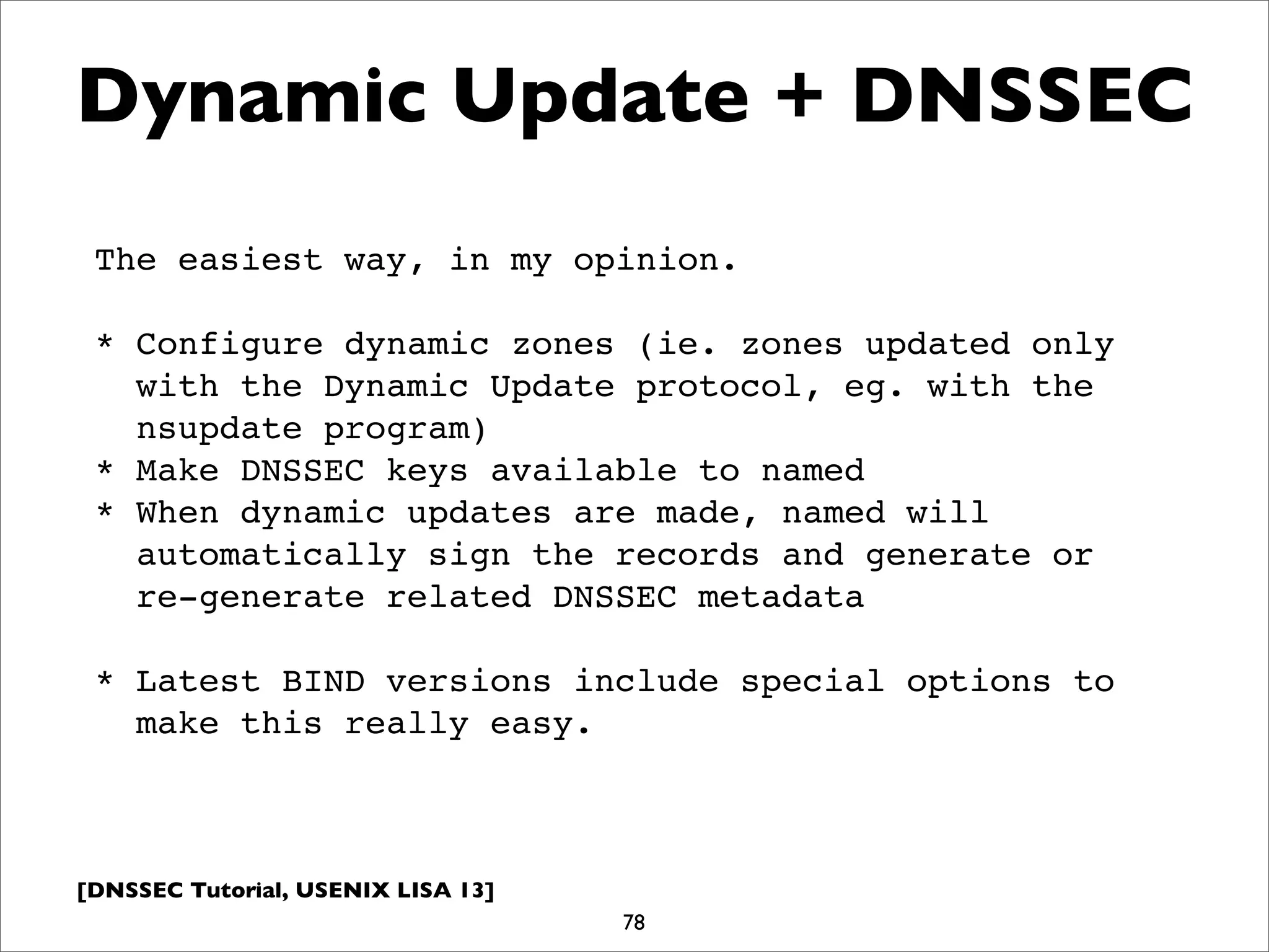 [DNSSEC Tutorial, USENIX LISA 13]
Dynamic Update + DNSSEC
78
The easiest way, in my opinion.
* Configure dynamic zones (ie. zones updated only
with the Dynamic Update protocol, eg. with the
nsupdate program)
* Make DNSSEC keys available to named
* When dynamic updates are made, named will
automatically sign the records and generate or
re-generate related DNSSEC metadata
* Latest BIND versions include special options to
make this really easy.
 