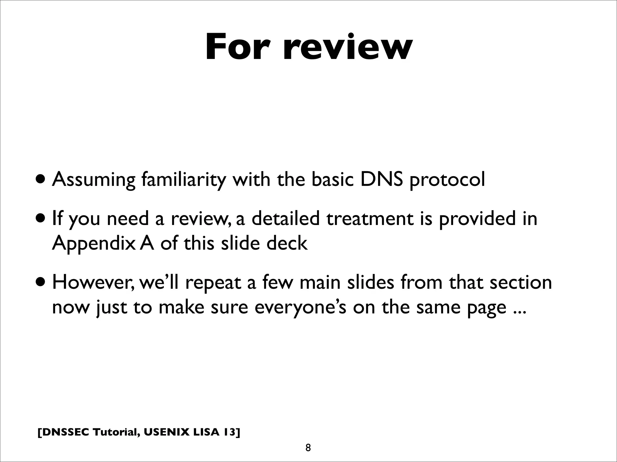 [DNSSEC Tutorial, USENIX LISA 13]
For review
•Assuming familiarity with the basic DNS protocol
•If you need a review, a detailed treatment is provided in
Appendix A of this slide deck
•However, we’ll repeat a few main slides from that section
now just to make sure everyone’s on the same page ...
8
 