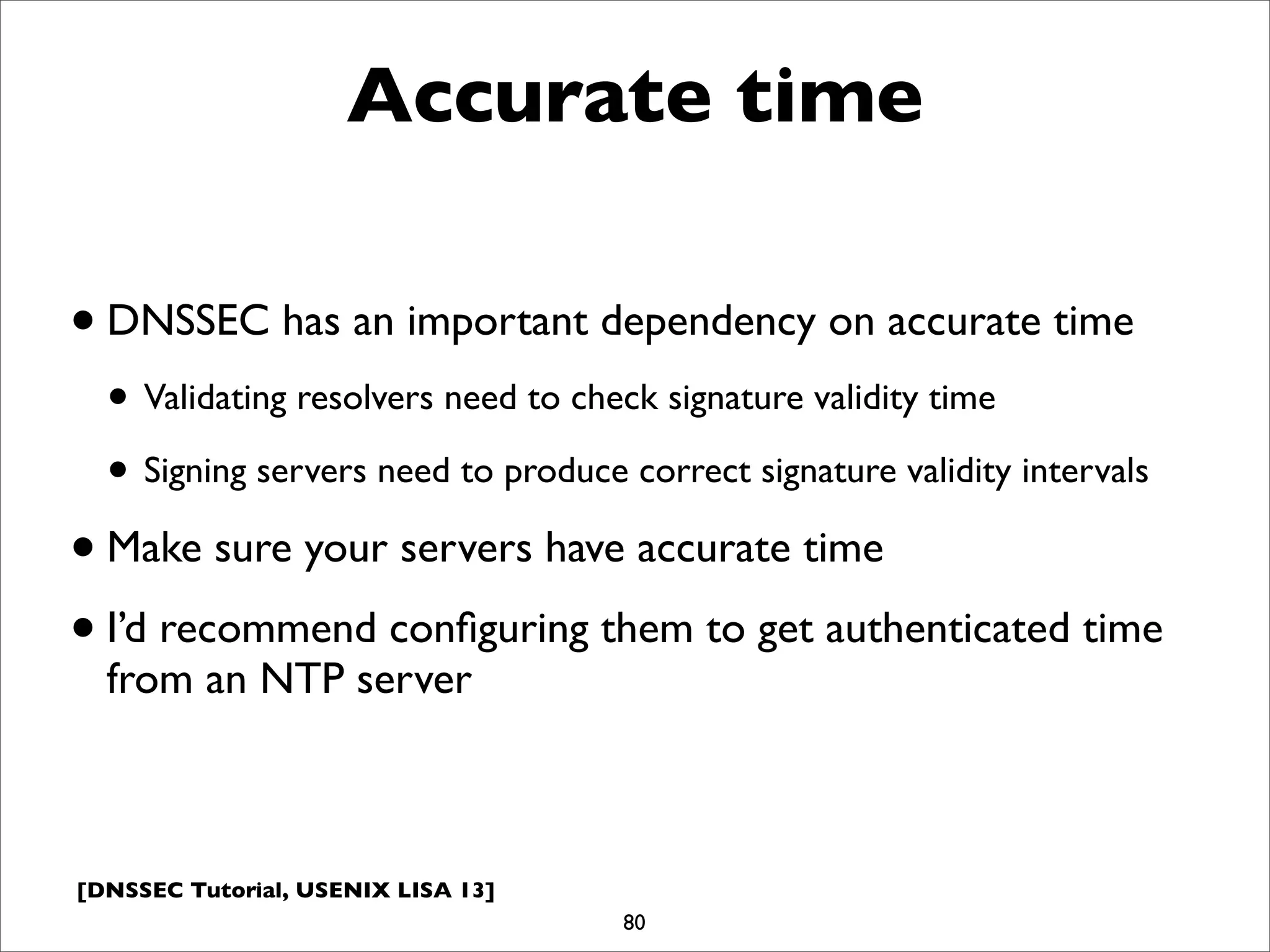 [DNSSEC Tutorial, USENIX LISA 13]
Accurate time
•DNSSEC has an important dependency on accurate time
• Validating resolvers need to check signature validity time
• Signing servers need to produce correct signature validity intervals
•Make sure your servers have accurate time
•I’d recommend conﬁguring them to get authenticated time
from an NTP server
80
 