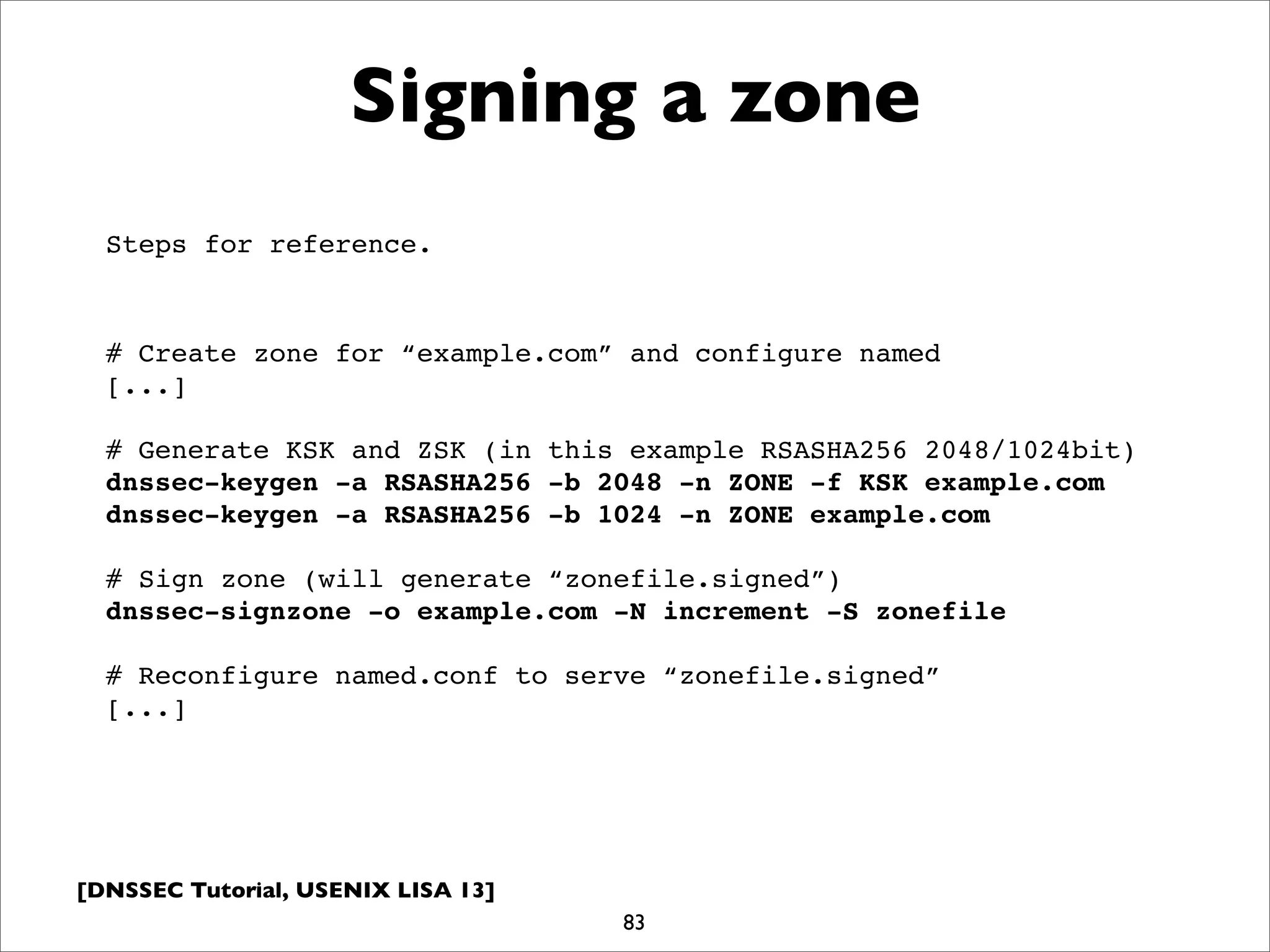 [DNSSEC Tutorial, USENIX LISA 13]
Signing a zone
83
# Create zone for “example.com” and configure named
[...]
# Generate KSK and ZSK (in this example RSASHA256 2048/1024bit)
dnssec-keygen -a RSASHA256 -b 2048 -n ZONE -f KSK example.com
dnssec-keygen -a RSASHA256 -b 1024 -n ZONE example.com
# Sign zone (will generate “zonefile.signed”)
dnssec-signzone -o example.com -N increment -S zonefile
# Reconfigure named.conf to serve “zonefile.signed”
[...]
Steps for reference.
 