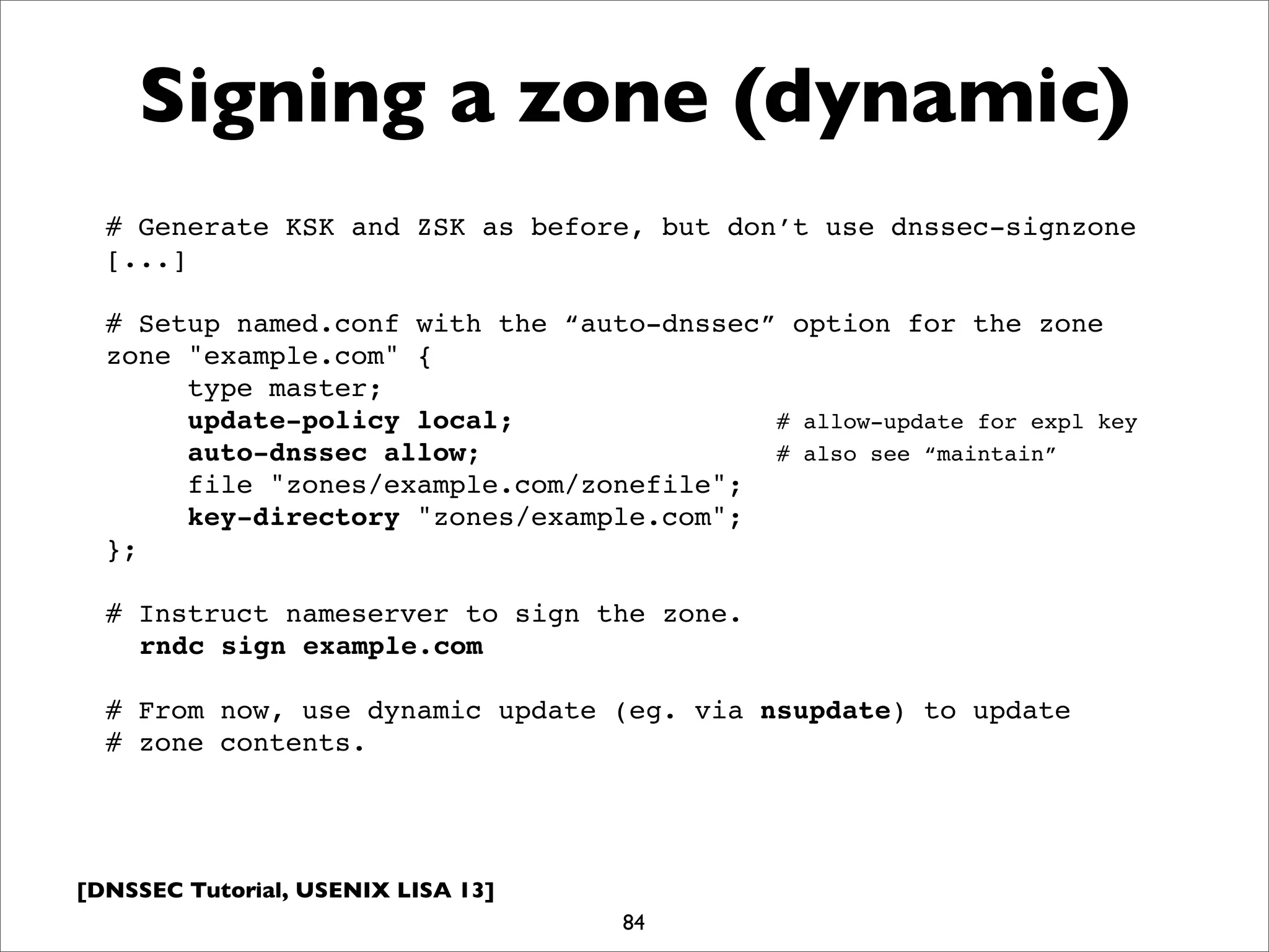 [DNSSEC Tutorial, USENIX LISA 13]
Signing a zone (dynamic)
84
# Generate KSK and ZSK as before, but don’t use dnssec-signzone
[...]
# Setup named.conf with the “auto-dnssec” option for the zone
zone "example.com" {
type master;
update-policy local; # allow-update for expl key
auto-dnssec allow; # also see “maintain”
file "zones/example.com/zonefile";
key-directory "zones/example.com";
};
# Instruct nameserver to sign the zone.
rndc sign example.com
# From now, use dynamic update (eg. via nsupdate) to update
# zone contents.
 