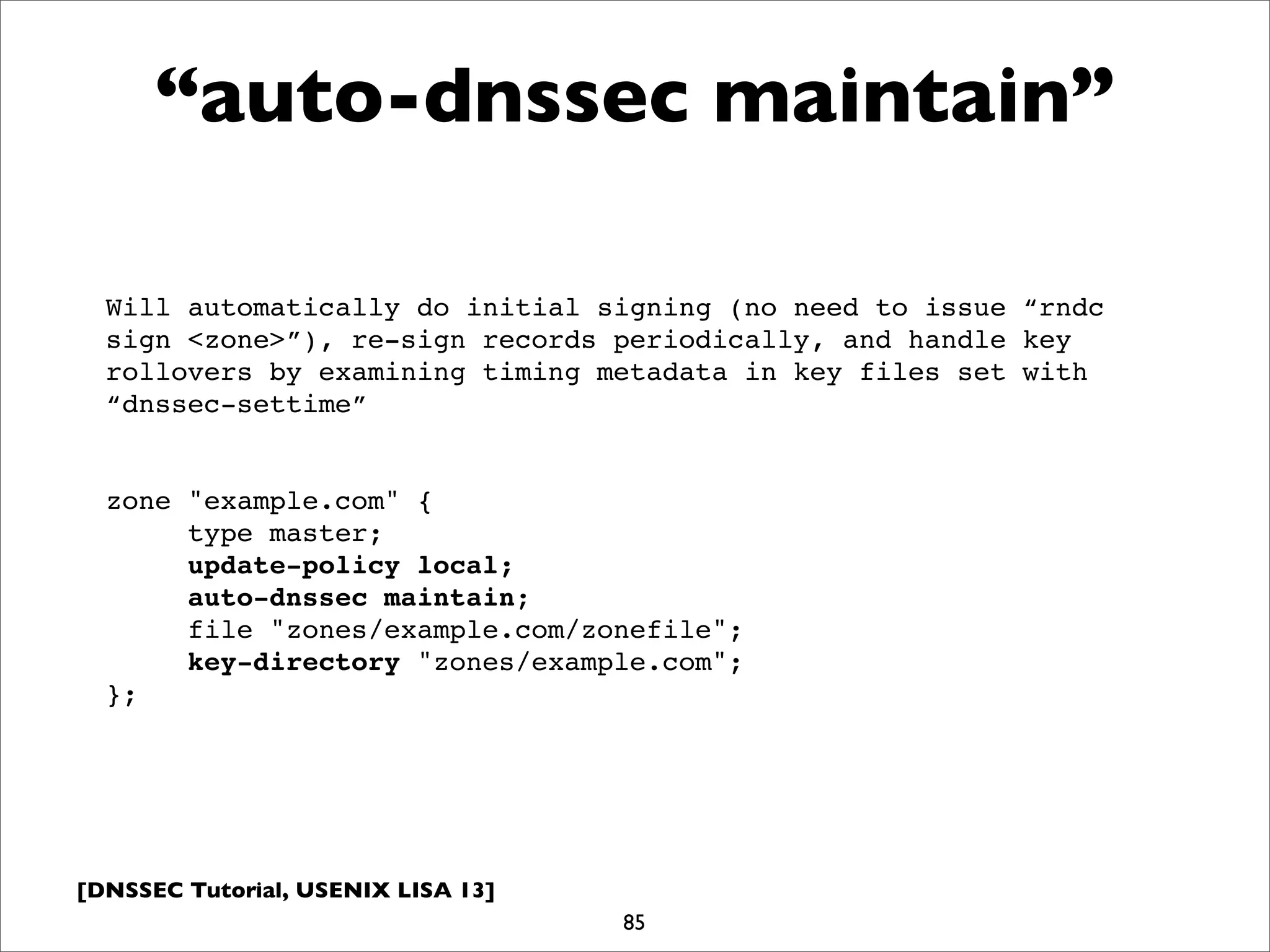 [DNSSEC Tutorial, USENIX LISA 13]
“auto-dnssec maintain”
85
Will automatically do initial signing (no need to issue “rndc
sign <zone>”), re-sign records periodically, and handle key
rollovers by examining timing metadata in key files set with
“dnssec-settime”
zone "example.com" {
type master;
update-policy local;
auto-dnssec maintain;
file "zones/example.com/zonefile";
key-directory "zones/example.com";
};
 