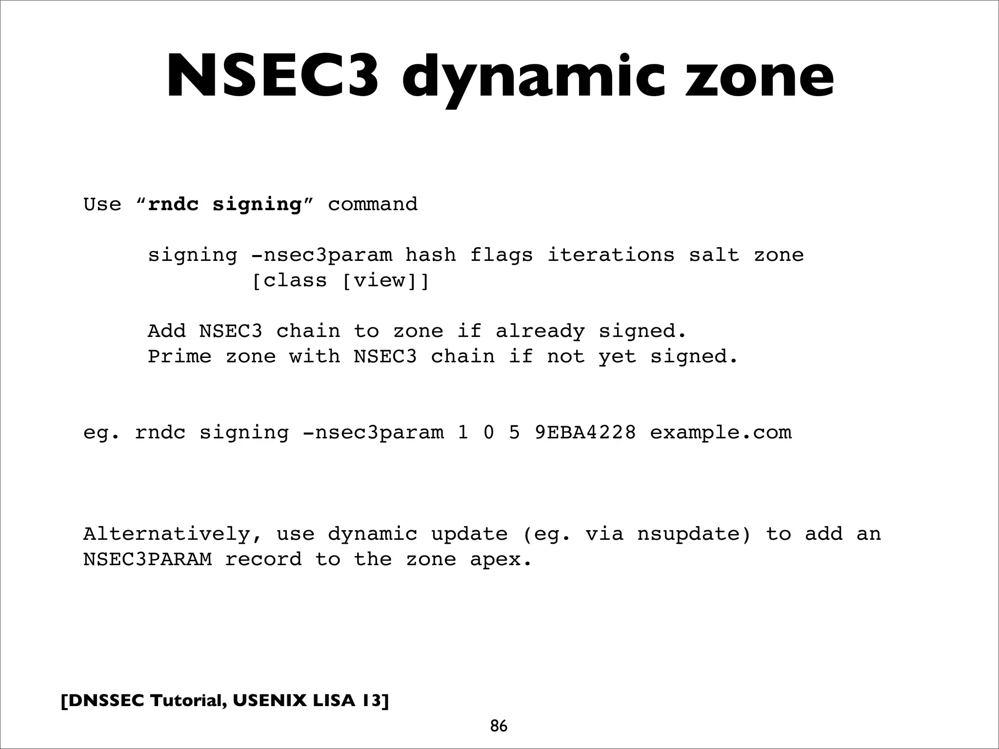 [DNSSEC Tutorial, USENIX LISA 13]
NSEC3 dynamic zone
86
Use “rndc signing” command
signing -nsec3param hash flags iterations salt zone
[class [view]]
Add NSEC3 chain to zone if already signed.
Prime zone with NSEC3 chain if not yet signed.
eg. rndc signing -nsec3param 1 0 5 9EBA4228 example.com
Alternatively, use dynamic update (eg. via nsupdate) to add an
NSEC3PARAM record to the zone apex.
 
