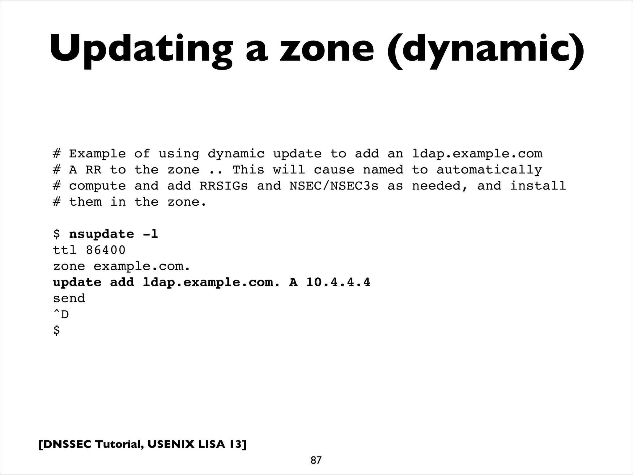 [DNSSEC Tutorial, USENIX LISA 13]
Updating a zone (dynamic)
87
# Example of using dynamic update to add an ldap.example.com
# A RR to the zone .. This will cause named to automatically
# compute and add RRSIGs and NSEC/NSEC3s as needed, and install
# them in the zone.
$ nsupdate -l
ttl 86400
zone example.com.
update add ldap.example.com. A 10.4.4.4
send
^D
$
 