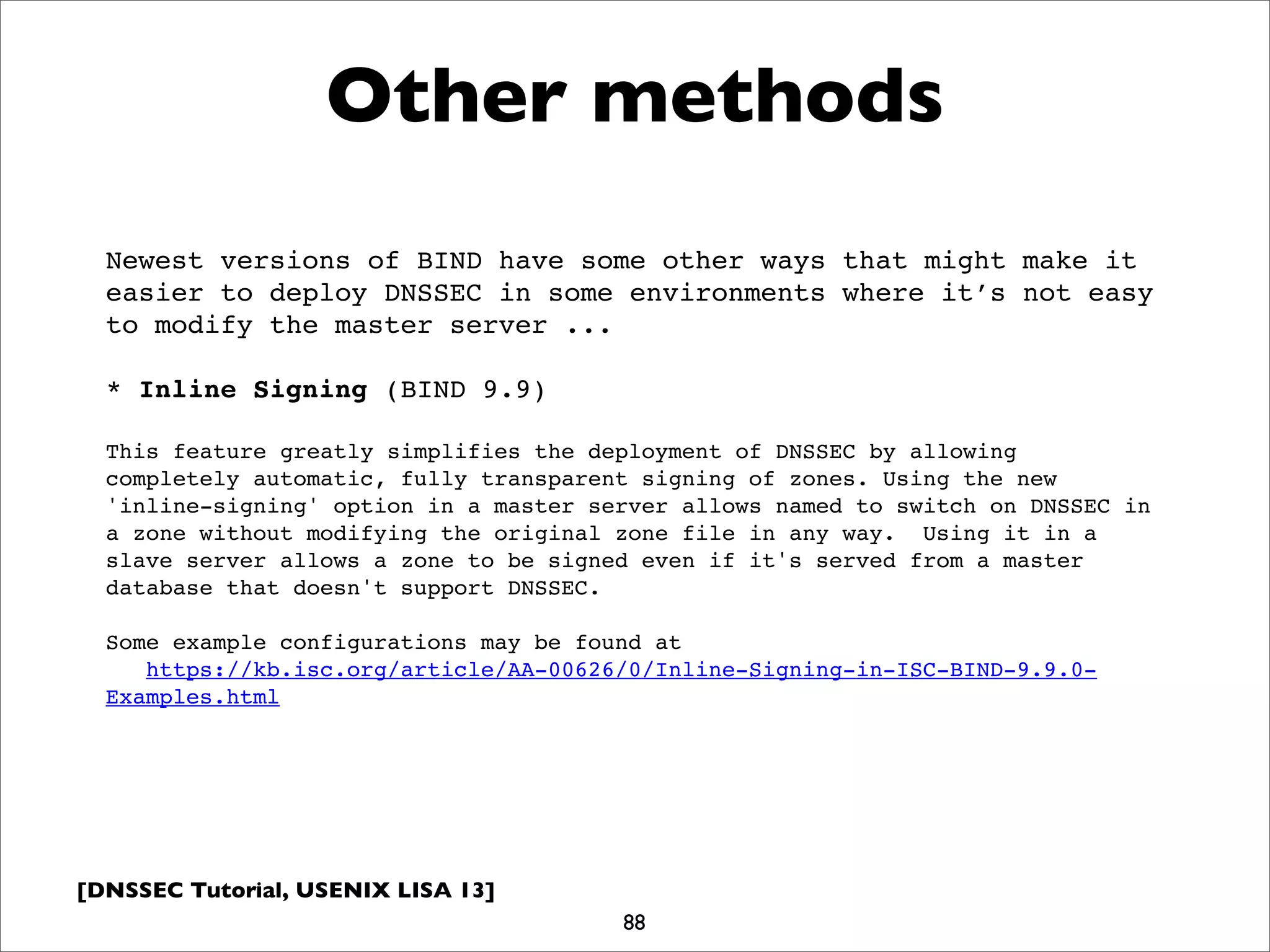 [DNSSEC Tutorial, USENIX LISA 13]
Other methods
88
Newest versions of BIND have some other ways that might make it
easier to deploy DNSSEC in some environments where it’s not easy
to modify the master server ...
* Inline Signing (BIND 9.9)
This feature greatly simplifies the deployment of DNSSEC by allowing
completely automatic, fully transparent signing of zones. Using the new
'inline-signing' option in a master server allows named to switch on DNSSEC in
a zone without modifying the original zone file in any way.  Using it in a
slave server allows a zone to be signed even if it's served from a master
database that doesn't support DNSSEC.
Some example configurations may be found at
   https://kb.isc.org/article/AA-00626/0/Inline-Signing-in-ISC-BIND-9.9.0-
Examples.html
 