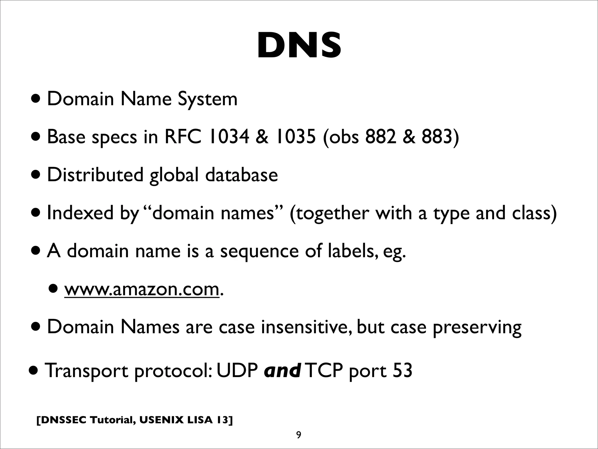 [DNSSEC Tutorial, USENIX LISA 13]
DNS
•Domain Name System
•Base specs in RFC 1034 & 1035 (obs 882 & 883)
•Distributed global database
•Indexed by “domain names” (together with a type and class)
•A domain name is a sequence of labels, eg.
•www.amazon.com.
•Domain Names are case insensitive, but case preserving
9
•Transport protocol: UDP and TCP port 53
 
