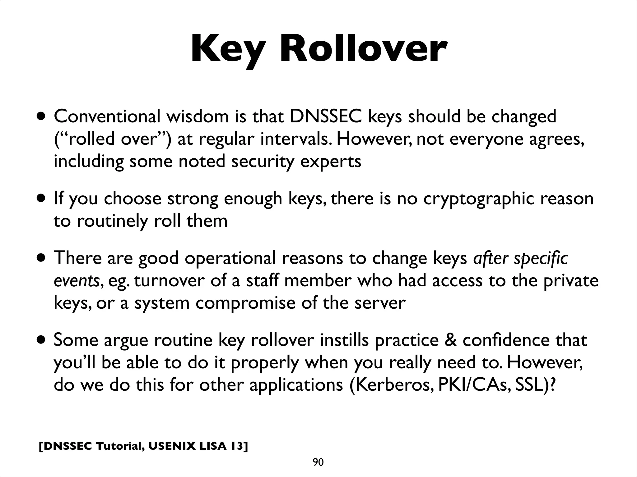 [DNSSEC Tutorial, USENIX LISA 13]
Key Rollover
• Conventional wisdom is that DNSSEC keys should be changed
(“rolled over”) at regular intervals. However, not everyone agrees,
including some noted security experts
• If you choose strong enough keys, there is no cryptographic reason
to routinely roll them
• There are good operational reasons to change keys after speciﬁc
events, eg. turnover of a staff member who had access to the private
keys, or a system compromise of the server
• Some argue routine key rollover instills practice & conﬁdence that
you’ll be able to do it properly when you really need to. However,
do we do this for other applications (Kerberos, PKI/CAs, SSL)?
90
 