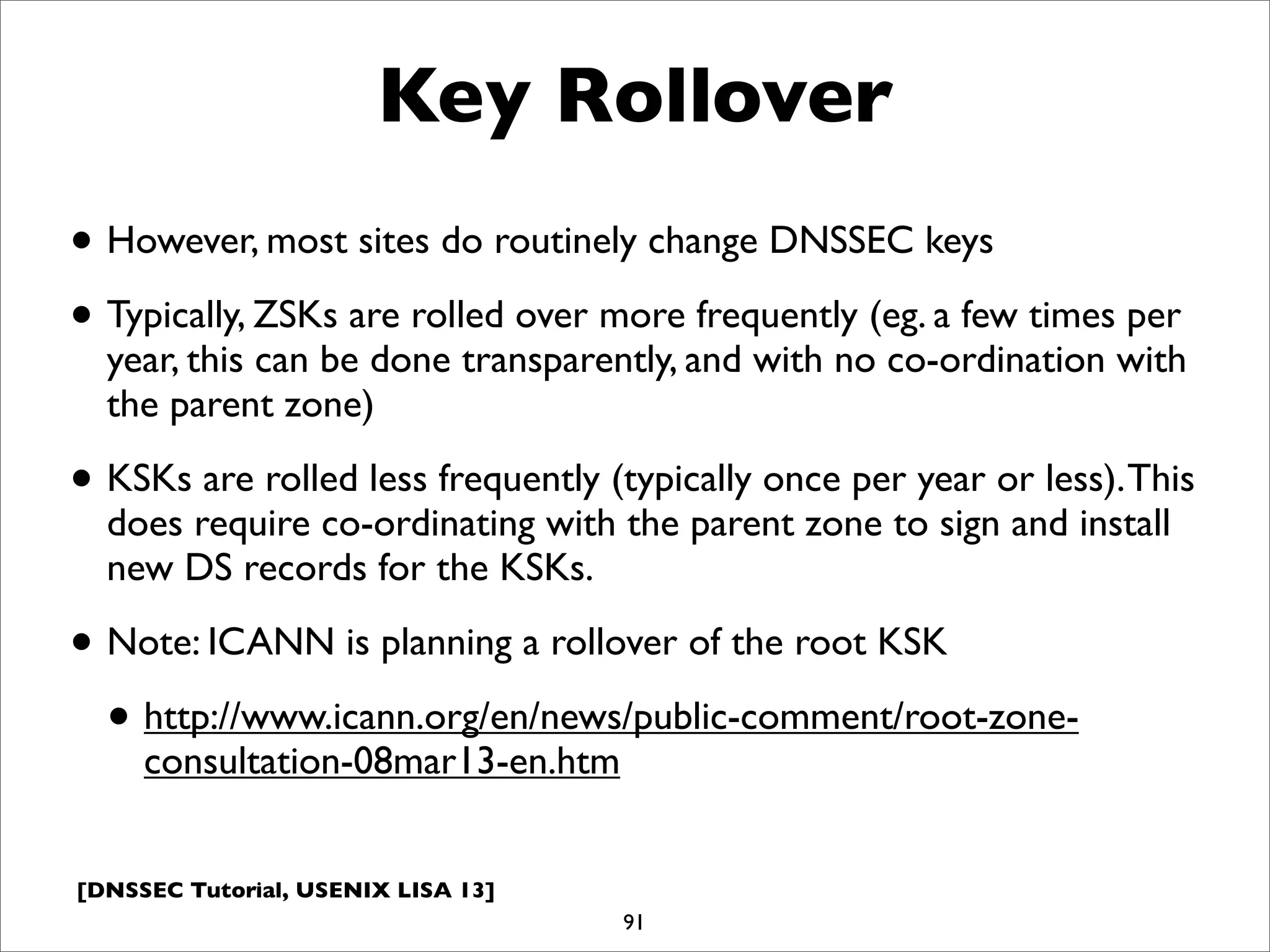 [DNSSEC Tutorial, USENIX LISA 13]
Key Rollover
• However, most sites do routinely change DNSSEC keys
• Typically, ZSKs are rolled over more frequently (eg. a few times per
year, this can be done transparently, and with no co-ordination with
the parent zone)
• KSKs are rolled less frequently (typically once per year or less).This
does require co-ordinating with the parent zone to sign and install
new DS records for the KSKs.
• Note: ICANN is planning a rollover of the root KSK
• http://www.icann.org/en/news/public-comment/root-zone-
consultation-08mar13-en.htm
91
 