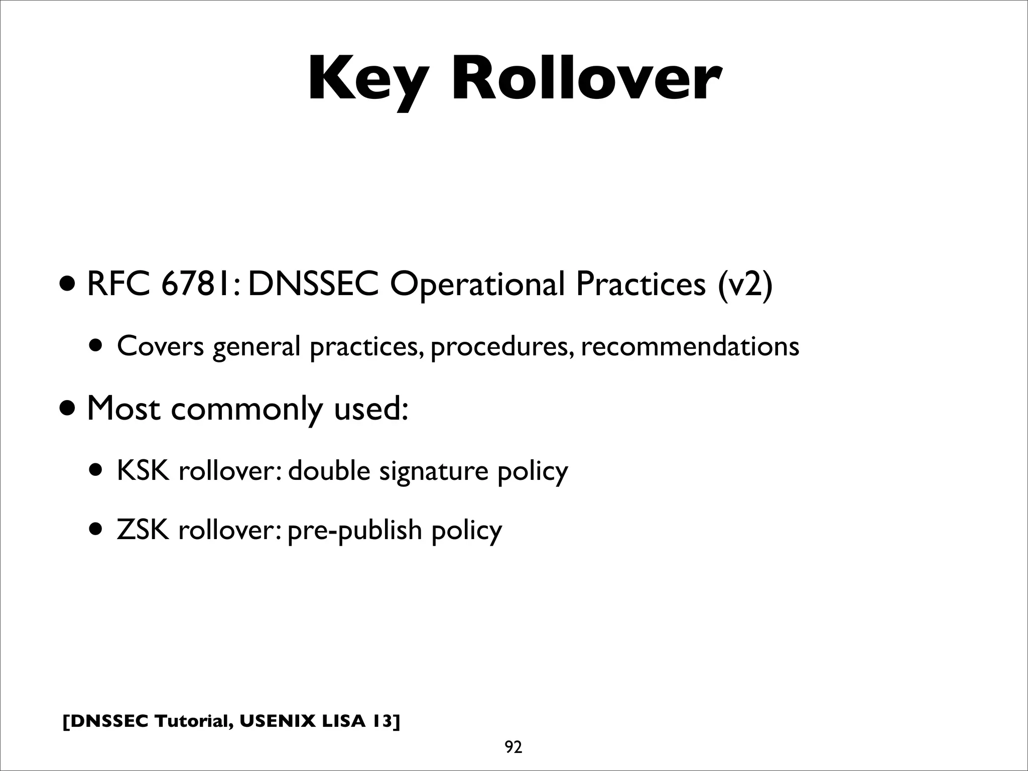 [DNSSEC Tutorial, USENIX LISA 13]
Key Rollover
•RFC 6781: DNSSEC Operational Practices (v2)
• Covers general practices, procedures, recommendations
•Most commonly used:
• KSK rollover: double signature policy
• ZSK rollover: pre-publish policy
92
 