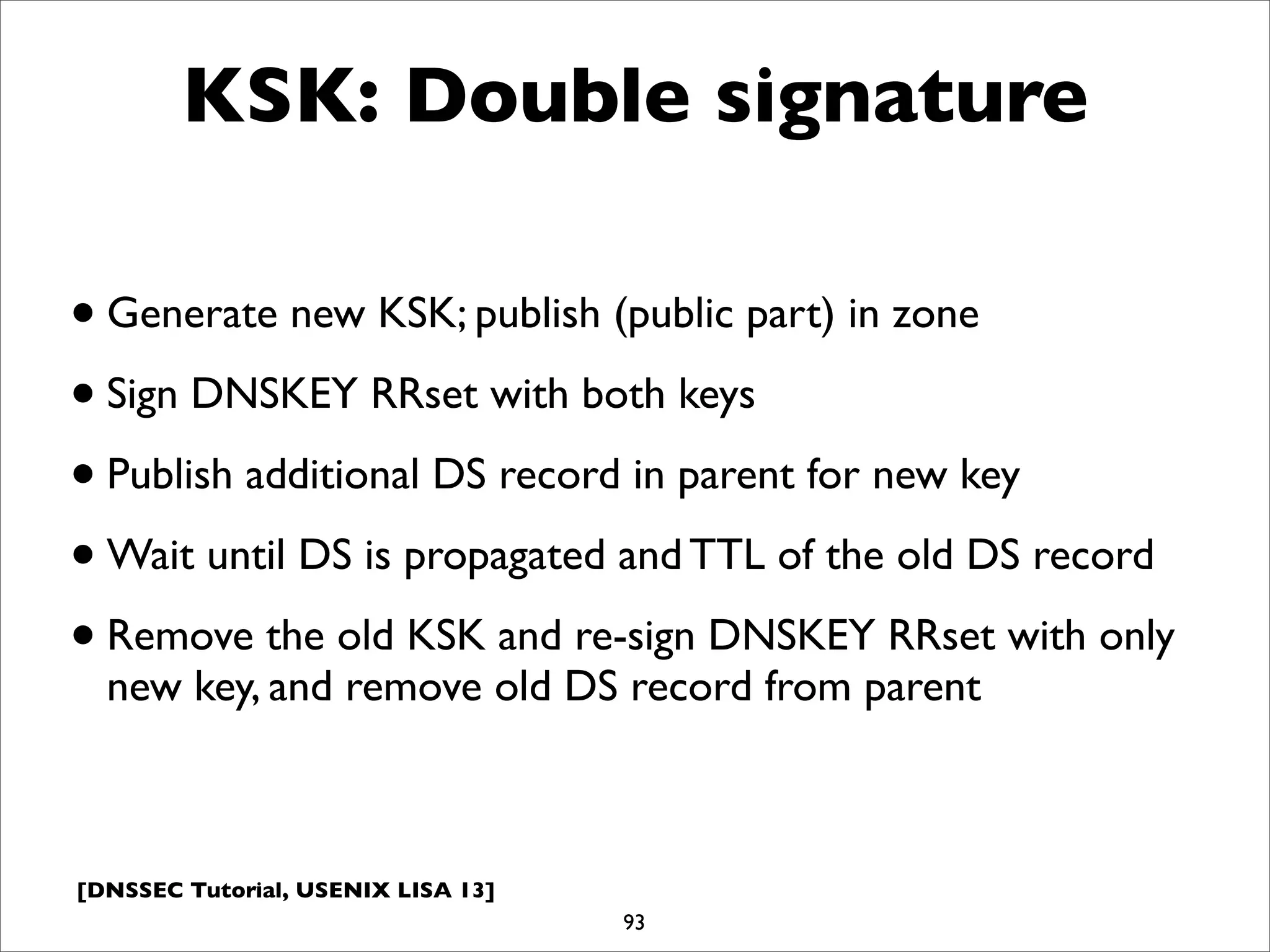 [DNSSEC Tutorial, USENIX LISA 13]
KSK: Double signature
•Generate new KSK; publish (public part) in zone
•Sign DNSKEY RRset with both keys
•Publish additional DS record in parent for new key
•Wait until DS is propagated and TTL of the old DS record
•Remove the old KSK and re-sign DNSKEY RRset with only
new key, and remove old DS record from parent
93
 