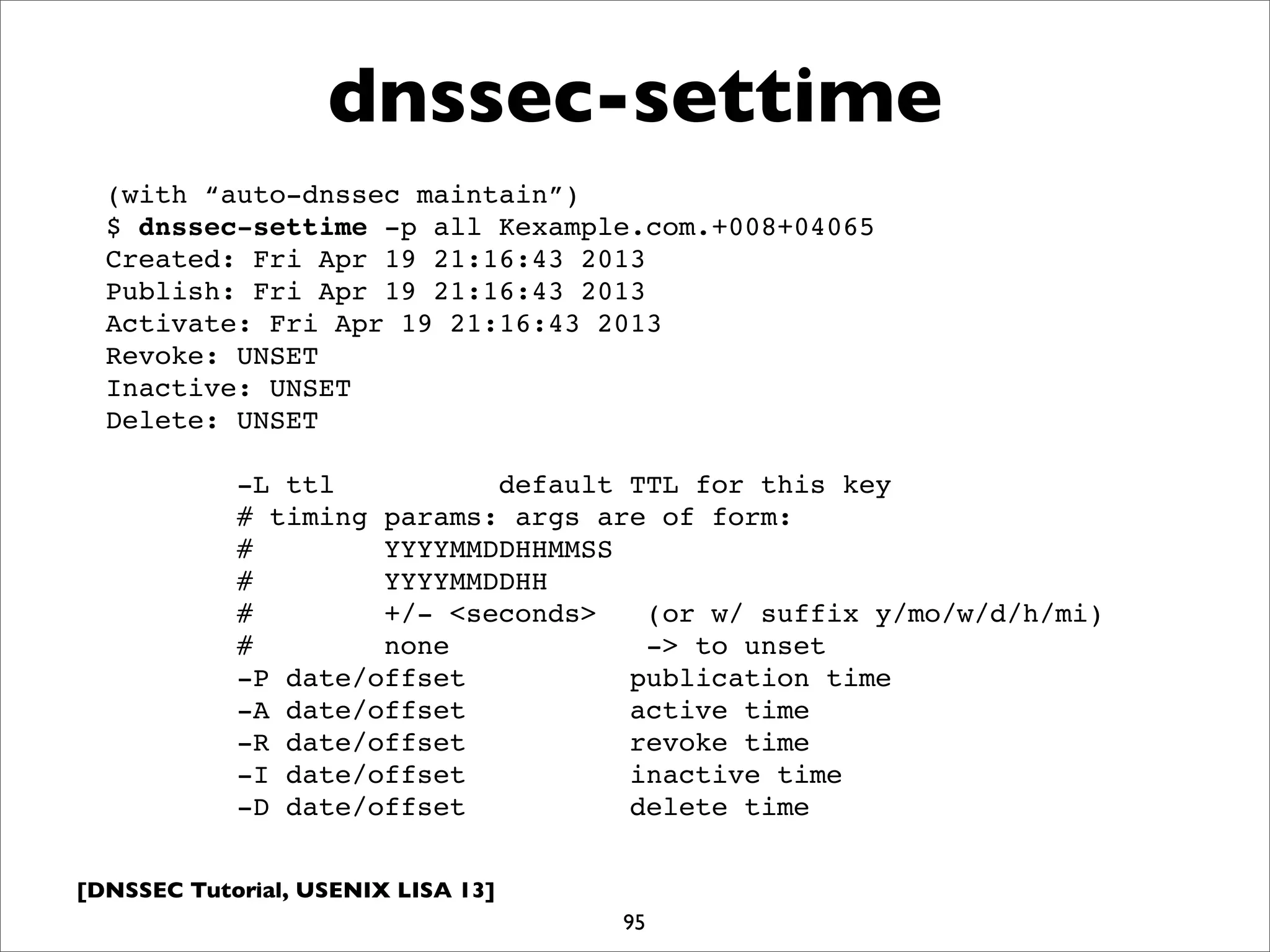[DNSSEC Tutorial, USENIX LISA 13]
dnssec-settime
95
(with “auto-dnssec maintain”)
$ dnssec-settime -p all Kexample.com.+008+04065
Created: Fri Apr 19 21:16:43 2013
Publish: Fri Apr 19 21:16:43 2013
Activate: Fri Apr 19 21:16:43 2013
Revoke: UNSET
Inactive: UNSET
Delete: UNSET
-L ttl default TTL for this key
# timing params: args are of form:
# YYYYMMDDHHMMSS
# YYYYMMDDHH
# +/- <seconds> (or w/ suffix y/mo/w/d/h/mi)
# none -> to unset
-P date/offset publication time
-A date/offset active time
-R date/offset revoke time
-I date/offset inactive time
-D date/offset delete time
 