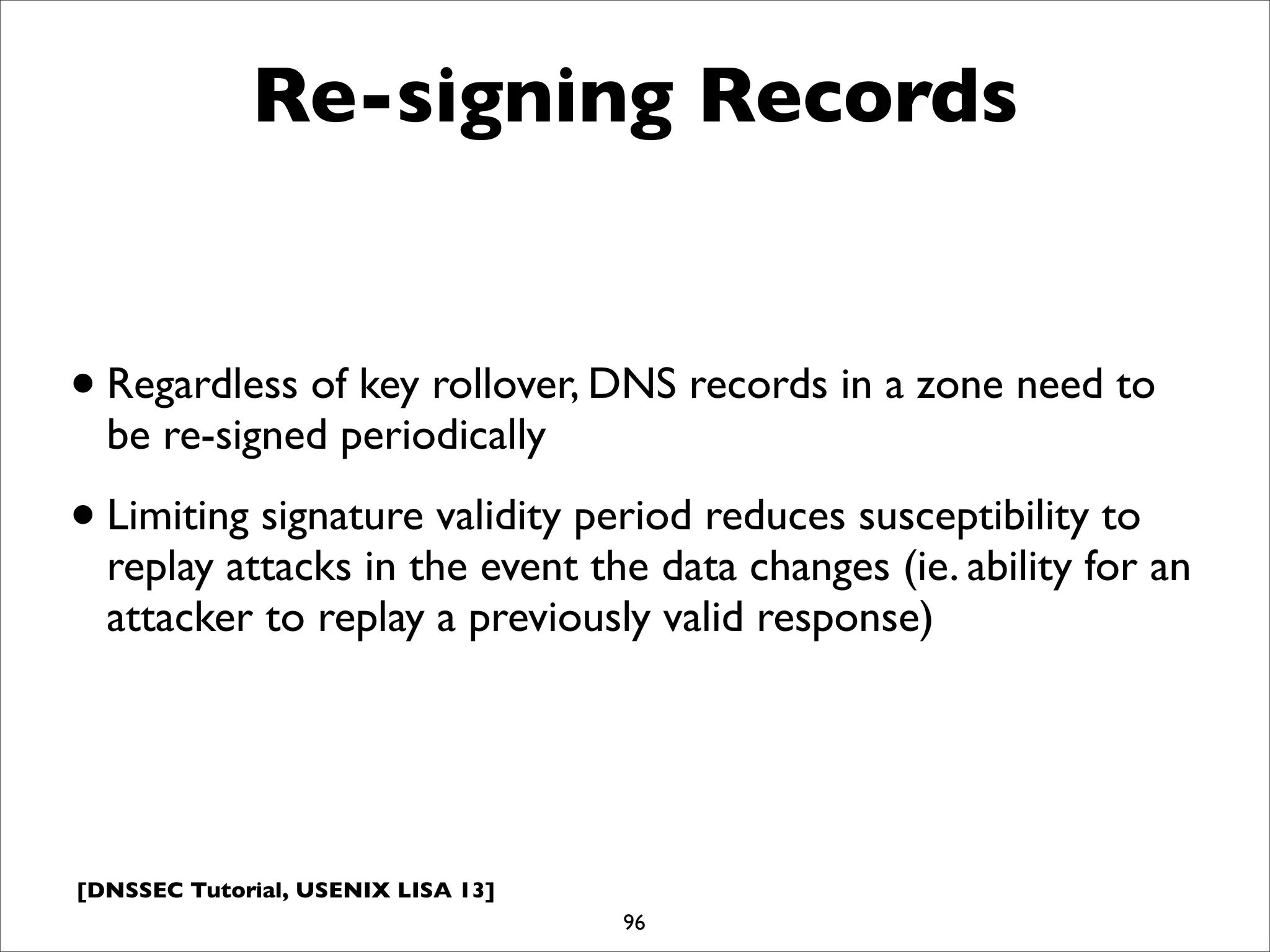 [DNSSEC Tutorial, USENIX LISA 13]
Re-signing Records
•Regardless of key rollover, DNS records in a zone need to
be re-signed periodically
•Limiting signature validity period reduces susceptibility to
replay attacks in the event the data changes (ie. ability for an
attacker to replay a previously valid response)
96
 