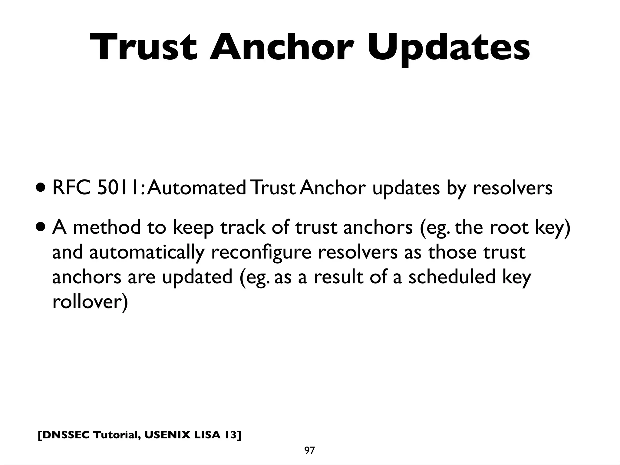 [DNSSEC Tutorial, USENIX LISA 13]
Trust Anchor Updates
•RFC 5011:Automated Trust Anchor updates by resolvers
•A method to keep track of trust anchors (eg. the root key)
and automatically reconﬁgure resolvers as those trust
anchors are updated (eg. as a result of a scheduled key
rollover)
97
 