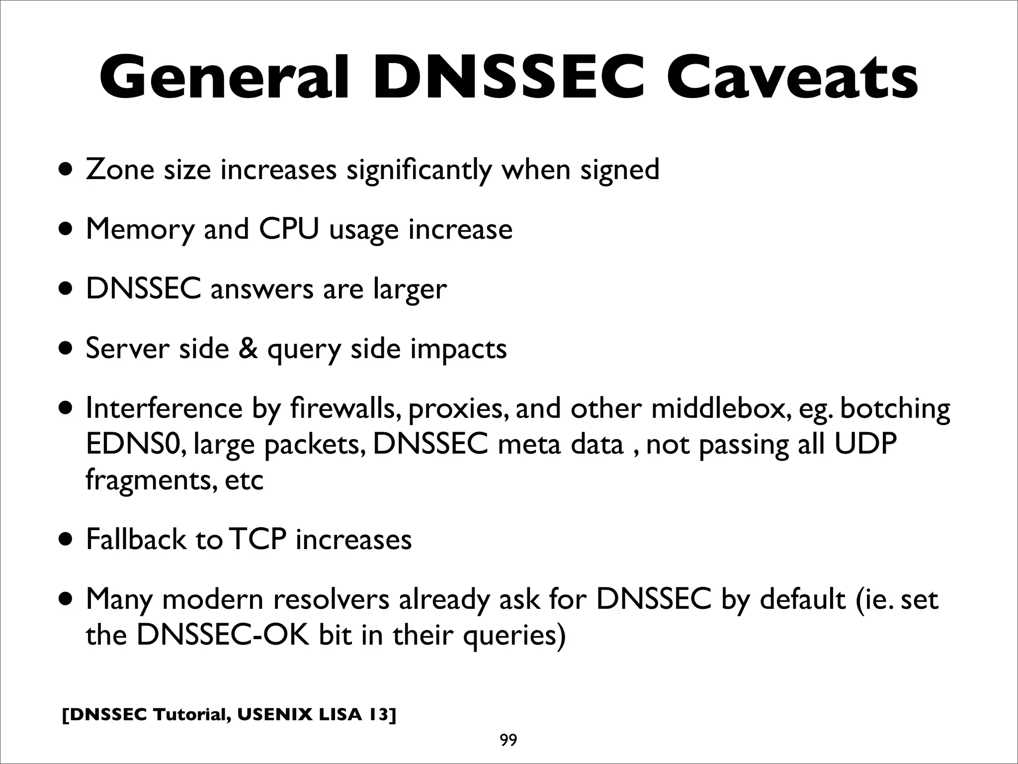 [DNSSEC Tutorial, USENIX LISA 13]
General DNSSEC Caveats
• Zone size increases signiﬁcantly when signed
• Memory and CPU usage increase
• DNSSEC answers are larger
• Server side & query side impacts
• Interference by ﬁrewalls, proxies, and other middlebox, eg. botching
EDNS0, large packets, DNSSEC meta data , not passing all UDP
fragments, etc
• Fallback to TCP increases
• Many modern resolvers already ask for DNSSEC by default (ie. set
the DNSSEC-OK bit in their queries)
99
 