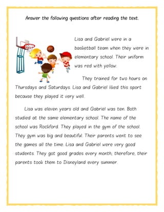 Answer the following questions after reading the text.
Lisa and Gabriel were in a
basketball team when they were in
elementary school. Their uniform
was red with yellow.
They trained for two hours on
Thursdays and Saturdays. Lisa and Gabriel liked this sport
because they played it very well.
Lisa was eleven years old and Gabriel was ten. Both
studied at the same elementary school. The name of the
school was Rockford. They played in the gym of the school.
They gym was big and beautiful. Their parents went to see
the games all the time. Lisa and Gabriel were very good
students. They got good grades every month; therefore, their
parents took them to Disneyland every summer.
 