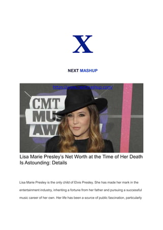 X
NEXT MASHUP
https://www.nextmashup.com/
Lisa Marie Presley’s Net Worth at the Time of Her Death
Is Astounding: Details
Lisa Marie Presley is the only child of Elvis Presley. She has made her mark in the
entertainment industry, inheriting a fortune from her father and pursuing a successful
music career of her own. Her life has been a source of public fascination, particularly
 