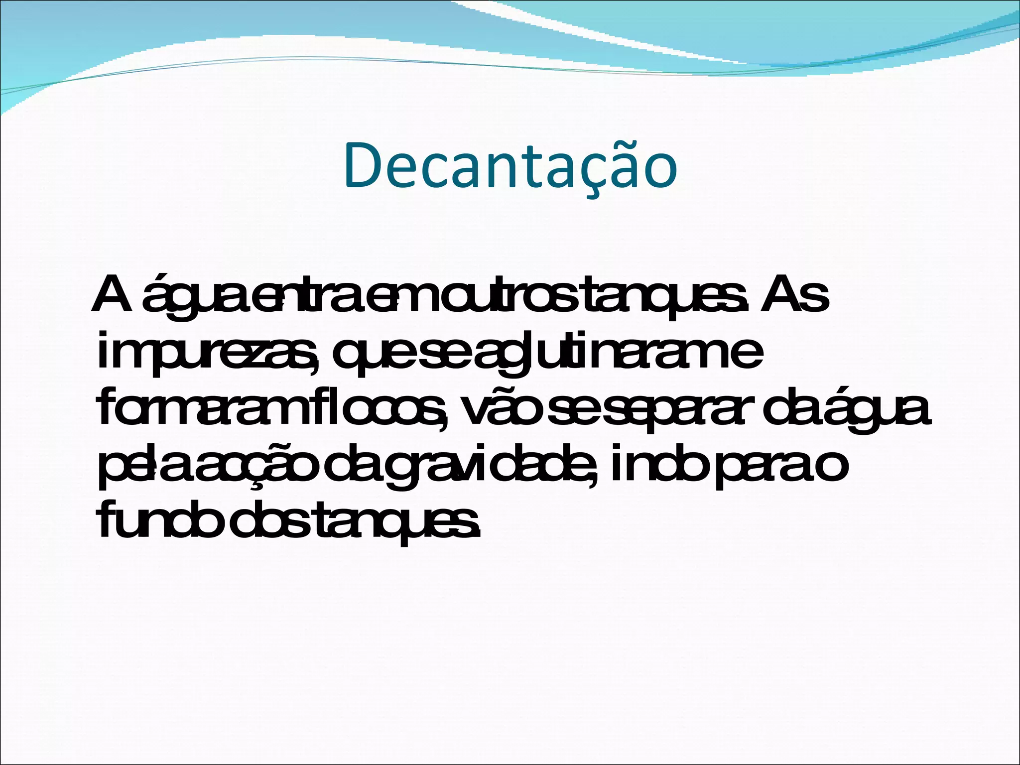Decantação A água entra em outros tanques. As impurezas, que se aglutinaram e formaram flocos, vão se separar da água pela acção da gravidade, indo para o fundo dos tanques.  