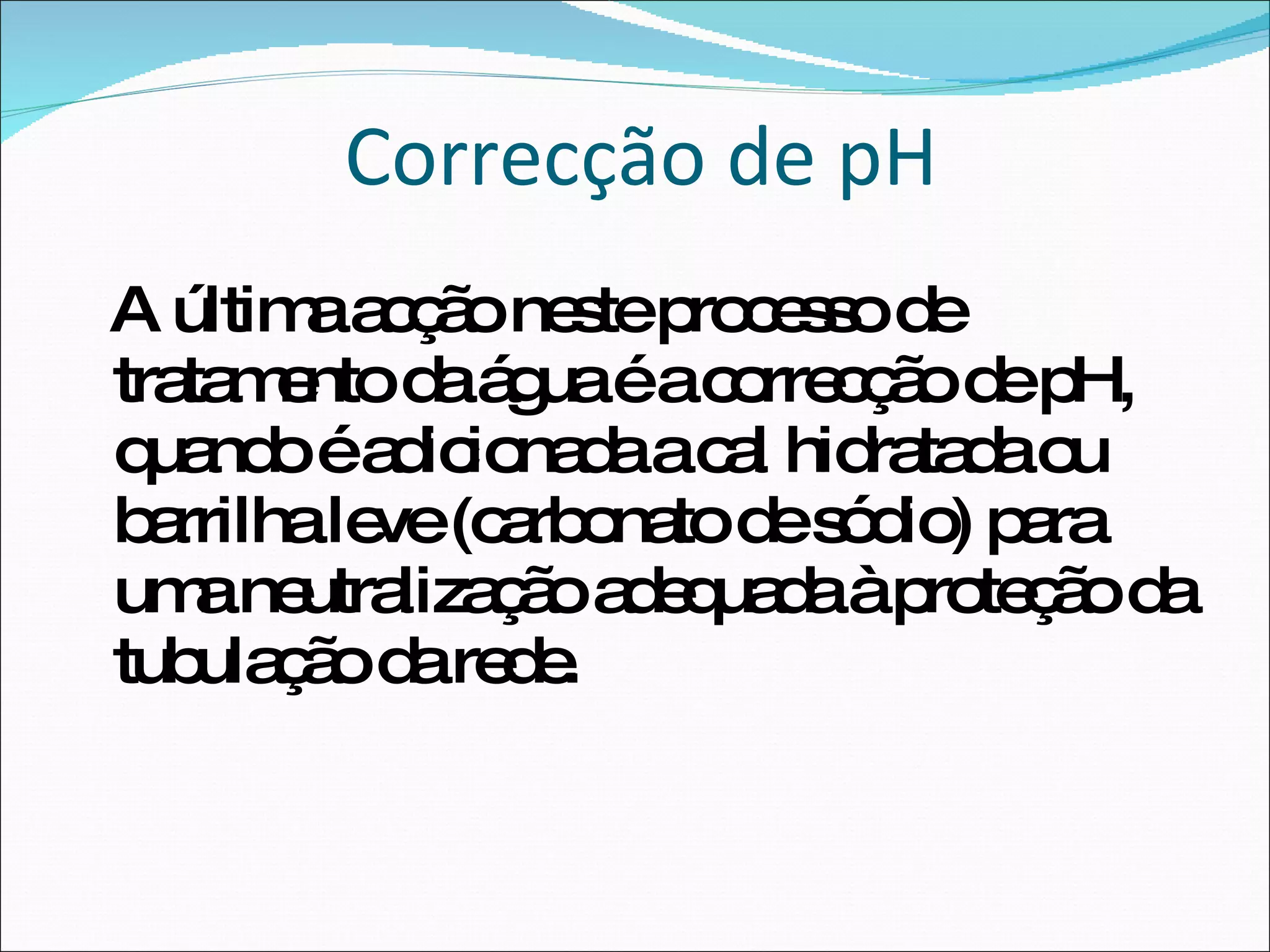 Correcção de pH A última acção neste processo de tratamento da água é a correcção de pH, quando é adicionada a cal hidratada ou barrilha leve (carbonato de sódio) para uma neutralização adequada à proteção da tubulação da rede.  
