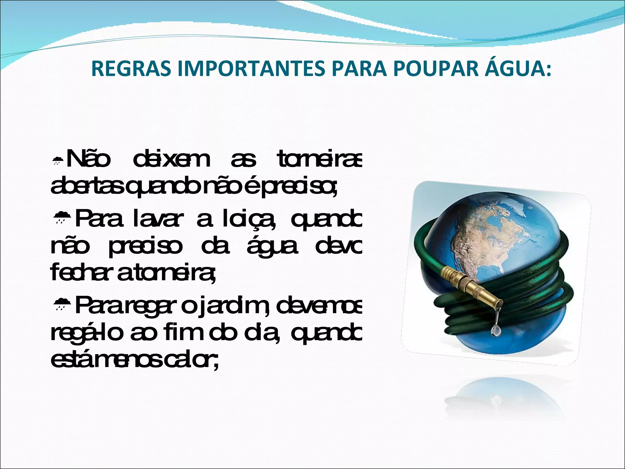 REGRAS IMPORTANTES PARA POUPAR ÁGUA:  Não deixem as torneiras abertas quando não é preciso;  Para lavar a loiça, quando não preciso da água devo fechar a torneira;  Para regar o jardim, devemos regá-lo ao fim do dia, quando está menos calor; 