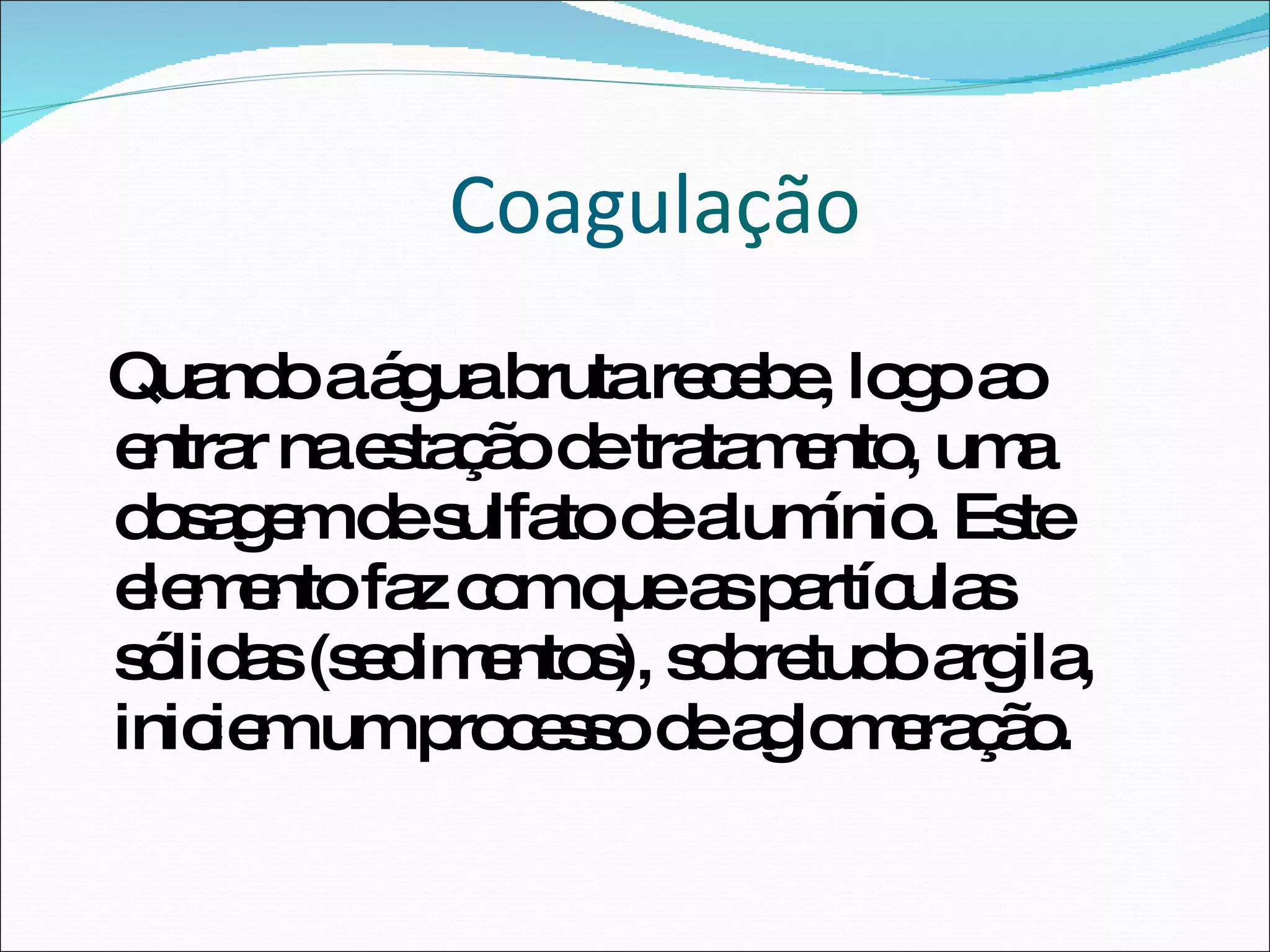 Coagul ação Quando a água bruta recebe, logo ao entrar na estação de tratamento, uma dosagem de sulfato de alumínio. Este elemento faz com que as partículas sólidas (sedimentos), sobretudo argila, iniciem um processo de aglomeração.  