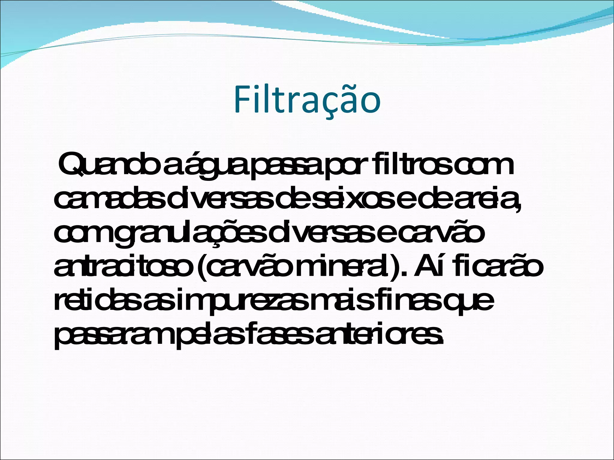 Filtração Quando a água passa por filtros com camadas diversas de seixos e de areia, com granulações diversas e carvão antracitoso (carvão mineral). Aí ficarão retidas as impurezas mais finas que passaram pelas fases anteriores.  