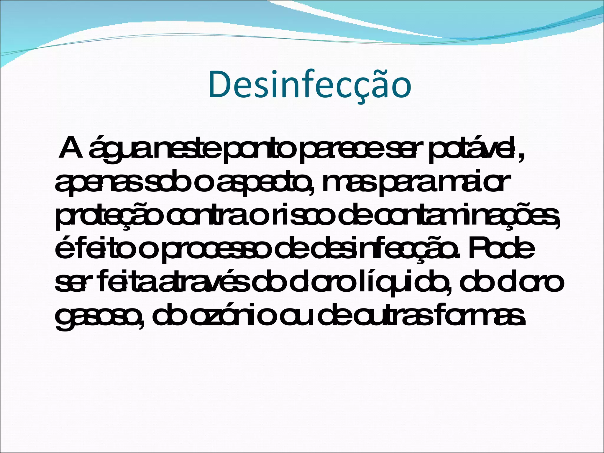 Desinfecção A água neste ponto parece ser potável, apenas sob o aspecto, mas para maior proteção contra o risco de contaminações, é feito o processo de desinfecção. Pode ser feita através do cloro líquido, do cloro gasoso, do ozónio ou de outras formas.  