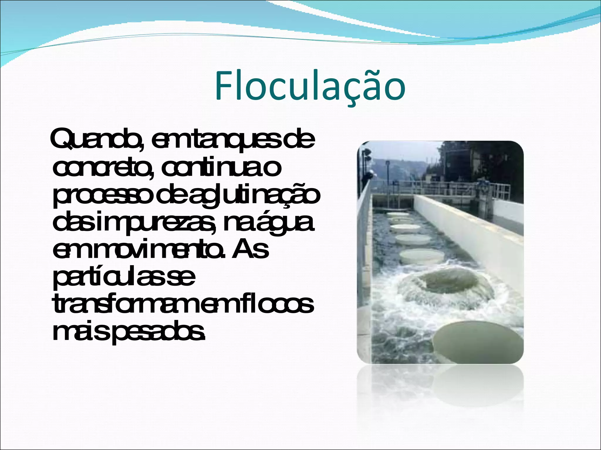 Quando, em tanques de concreto, continua o processo de aglutinação das impurezas, na água em movimento. As partículas se transformam em flocos mais pesados.  Floculação 