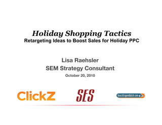 Holiday Shopping Tactics
Retargeting Ideas to Boost Sales for Holiday PPC
Lisa Raehsler
SEM Strategy Consultant
October 20, 2010
 
