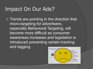 Impact On Our Ads?
  Trends are pointing in the direction that
  micro-targeting for advertisers,
  especially Behavioral Targeting, will
  become more difficult as consumer
  awareness increases and legislation is
  introduced preventing certain tracking
  and tagging.
 