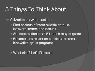 3 Things To Think About
  Advertisers   will need to:
    Find pockets of most reliable data, ie.
     Keyword search and non-BT
    Set expectations that BT reach may degrade
    Become less reliant on cookies and create
     innovative opt-in programs

    What else? Let’s Discuss!
 