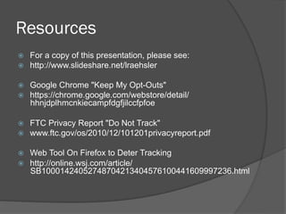 Resources
    For a copy of this presentation, please see:
    http://www.slideshare.net/lraehsler

    Google Chrome "Keep My Opt-Outs"
    https://chrome.google.com/webstore/detail/
     hhnjdplhmcnkiecampfdgfjilccfpfoe

    FTC Privacy Report "Do Not Track"
    www.ftc.gov/os/2010/12/101201privacyreport.pdf

    Web Tool On Firefox to Deter Tracking
    http://online.wsj.com/article/
     SB10001424052748704213404576100441609997236.html
 