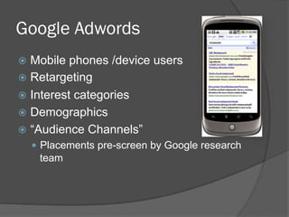 Google Adwords
  Mobile  phones /device users
  Retargeting
  Interest categories
  Demographics
  “Audience Channels”
    Placements pre-screen by Google research
    team
 