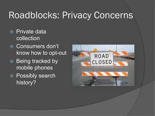 Roadblocks: Privacy Concerns
    Private data
     collection
    Consumers don’t
     know how to opt-out
    Being tracked by
     mobile phones
    Possibly search
     history?
 