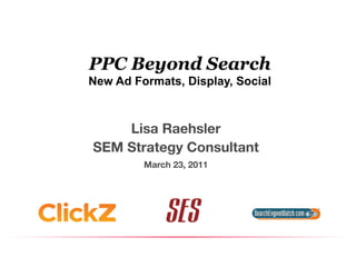 PPC Beyond Search
New Ad Formats, Display, Social



    Lisa Raehsler
                
SEM Strategy Consultant
                      
         March 23, 2011
                      
 