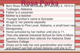 Rosa Parks Born Rosa Louise McCauley on February 4, 1913 in Tuskegee, Alabama Father is a carpenter Mother is a teacher Younger brother's name is Sylvester At age 5, her parents separate She moves to Pine Level, Alabama, a small town near Montgomery. Home schooled by her mother until she is 11. Then she attends Industrial School for Girls in Montgomery, Alabama then attends the Alabama State Teachers College Drops out to help her sick grandmother and mother and doesn't get high school diploma until she is 21. 