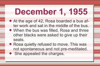 December 1, 1955 At the age of 42, Rosa boarded a bus after work and sat in the middle of the bus. When the bus was filled, Rosa and three other blacks were asked to give up their seats. Rosa quietly refused to move. This was not spontaneous and not pre-meditated. She appealed the charges. 