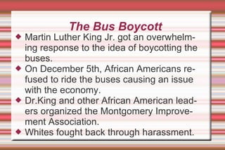 The Bus Boycott Martin Luther King Jr. got an overwhelming response to the idea of boycotting the buses. On December 5th, African Americans refused to ride the buses causing an issue with the economy. Dr.King and other African American leaders organized the Montgomery Improvement Association. Whites fought back through harassment. 