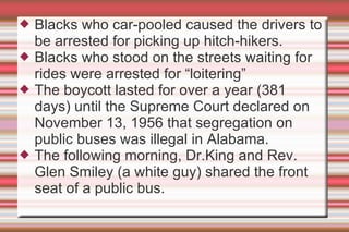 Blacks who car-pooled caused the drivers to be arrested for picking up hitch-hikers. Blacks who stood on the streets waiting for rides were arrested for “loitering” The boycott lasted for over a year (381 days) until the Supreme Court declared on November 13, 1956 that segregation on public buses was illegal in Alabama. The following morning, Dr.King and Rev. Glen Smiley (a white guy) shared the front seat of a public bus. 