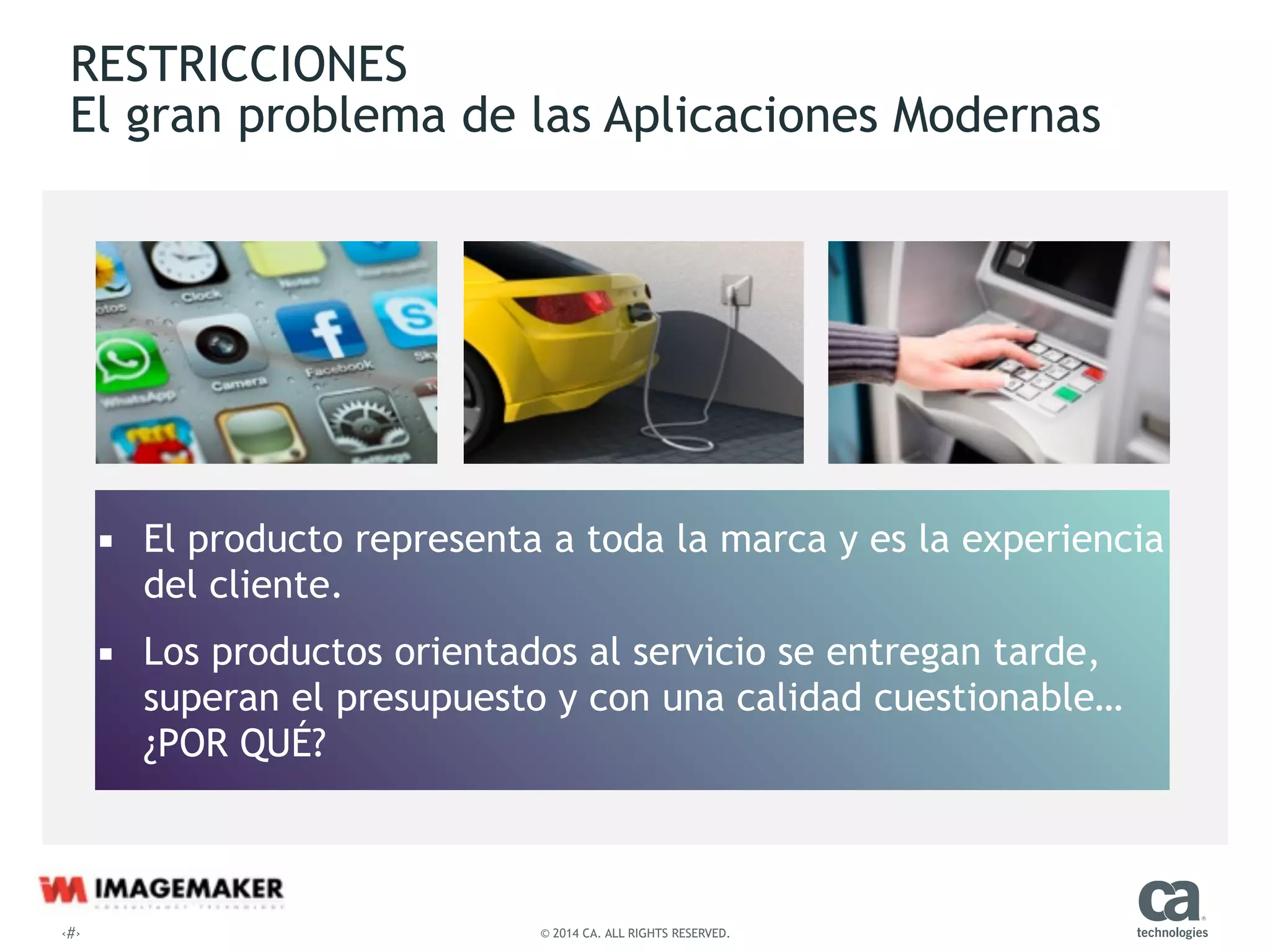 ‹#› © 2014 CA. ALL RIGHTS RESERVED.
RESTRICCIONES 
El gran problema de las Aplicaciones Modernas
▪ El producto representa a toda la marca y es la experiencia  
del cliente.
▪ Los productos orientados al servicio se entregan tarde,
superan el presupuesto y con una calidad cuestionable…
¿POR QUÉ?
 