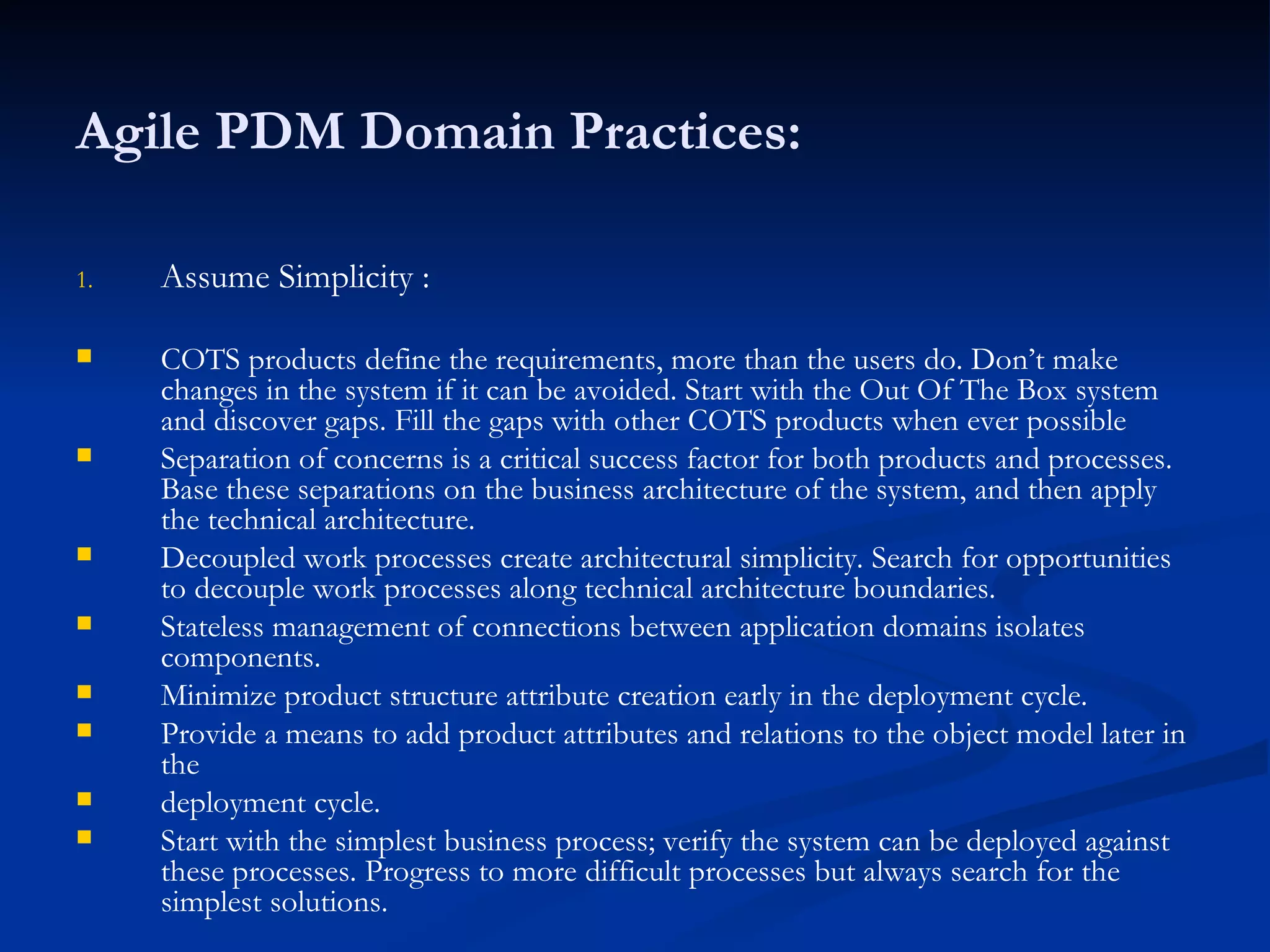 Agile PDM Domain Practices: Assume Simplicity :  COTS products define the requirements, more than the users do. Don’t make changes in the system if it can be avoided. Start with the Out Of The Box system and discover gaps. Fill the gaps with other COTS products when ever possible  Separation of concerns is a critical success factor for both products and processes. Base these separations on the business architecture of the system, and then apply the technical architecture. Decoupled work processes create architectural simplicity. Search for opportunities to decouple work processes along technical architecture boundaries. Stateless management of connections between application domains isolates components. Minimize product structure attribute creation early in the deployment cycle. Provide a means to add product attributes and relations to the object model later in the deployment cycle. Start with the simplest business process; verify the system can be deployed against these processes. Progress to more difficult processes but always search for the simplest solutions. 