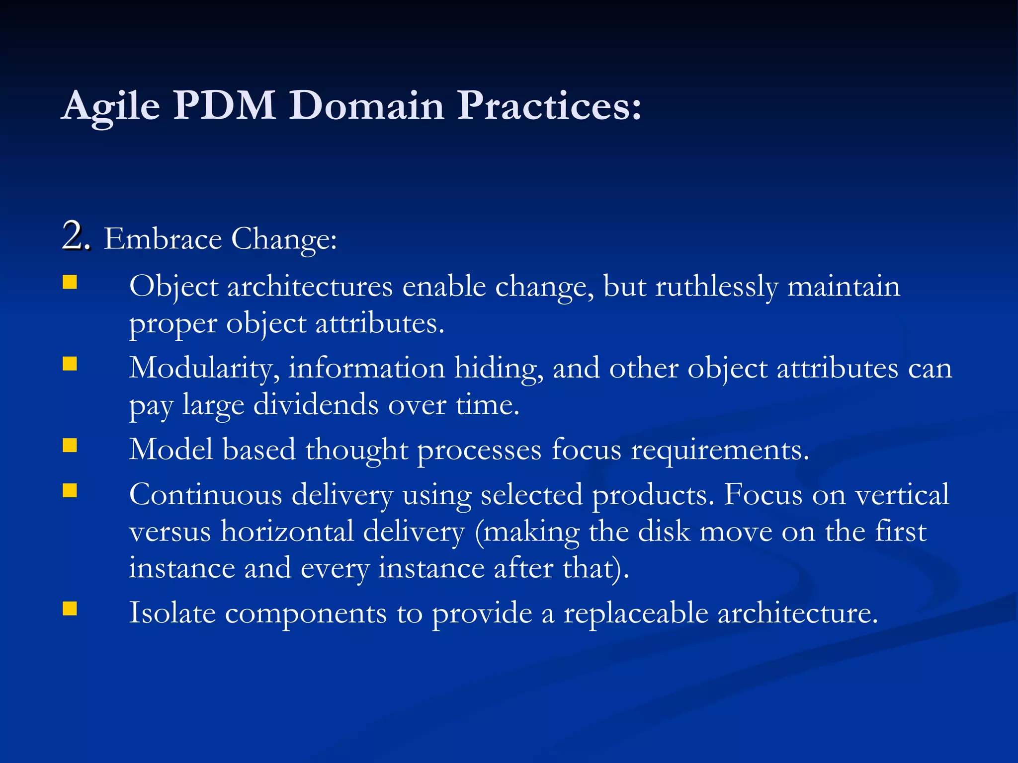 Agile PDM Domain Practices: 2.  Embrace Change: Object architectures enable change, but ruthlessly maintain proper object attributes. Modularity, information hiding, and other object attributes can pay large dividends over time. Model based thought processes focus requirements. Continuous delivery using selected products. Focus on vertical versus horizontal delivery (making the disk move on the first instance and every instance after that). Isolate components to provide a replaceable architecture. 