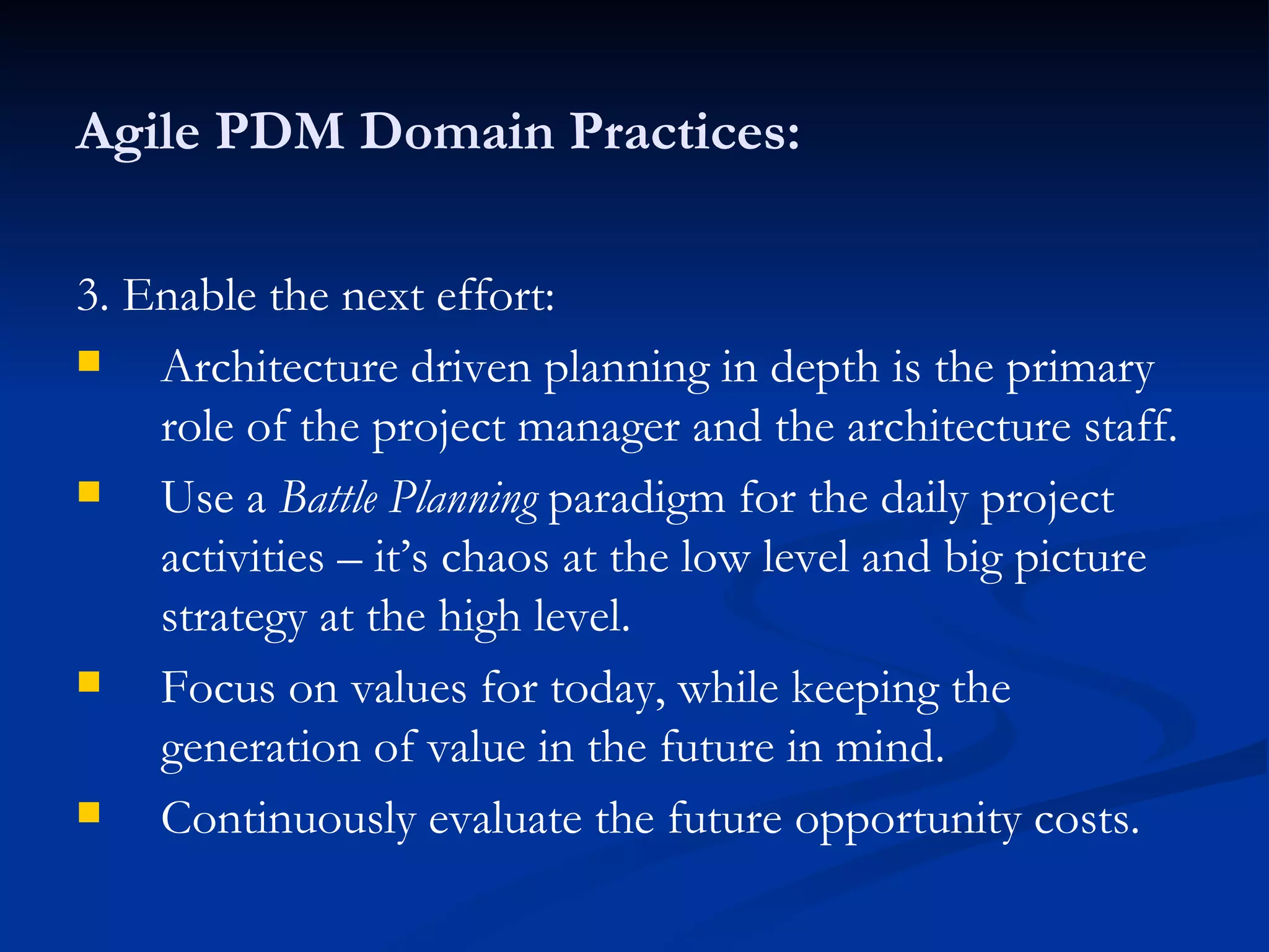 Agile PDM Domain Practices: 3. Enable the next effort: Architecture driven planning in depth is the primary role of the project manager and the architecture staff. Use a  Battle Planning  paradigm for the daily project activities – it’s chaos at the low level and big picture strategy at the high level. Focus on values for today, while keeping the generation of value in the future in mind. Continuously evaluate the future opportunity costs. 