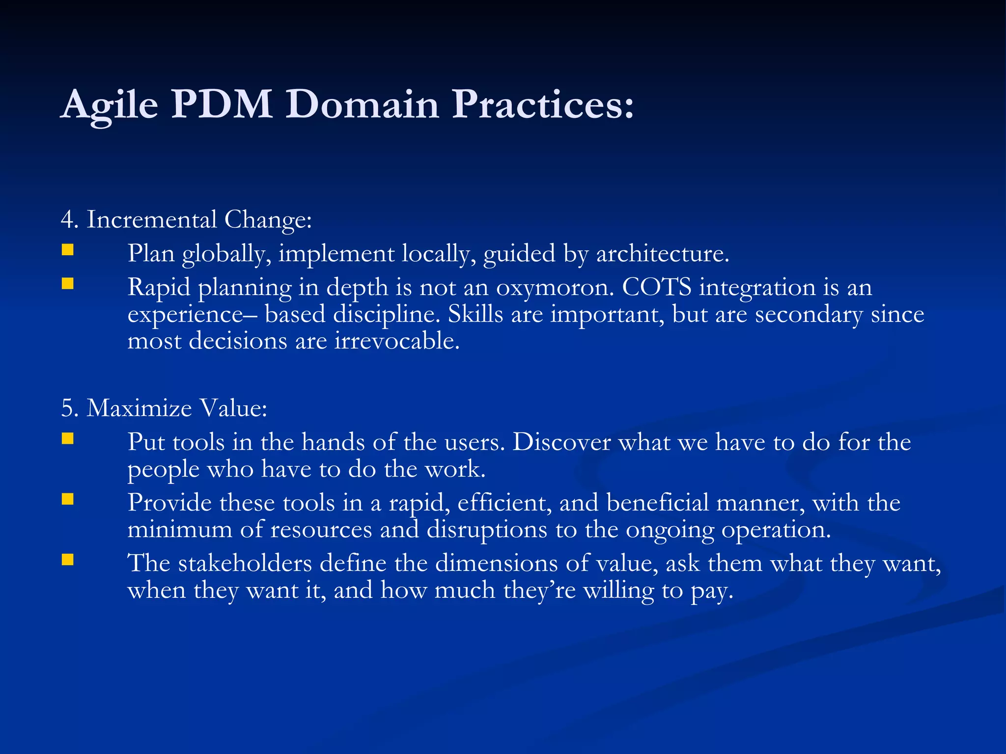 Agile PDM Domain Practices: 4. Incremental Change: Plan globally, implement locally, guided by architecture. Rapid planning in depth is not an oxymoron. COTS integration is an experience– based discipline. Skills are important, but are secondary since most decisions are irrevocable. 5. Maximize Value: Put tools in the hands of the users. Discover what we have to do for the people who have to do the work. Provide these tools in a rapid, efficient, and beneficial manner, with the minimum of resources and disruptions to the ongoing operation. The stakeholders define the dimensions of value, ask them what they want, when they want it, and how much they’re willing to pay. 