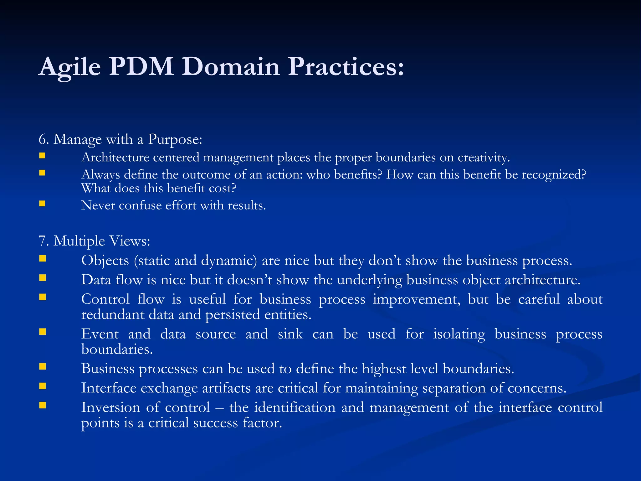 Agile PDM Domain Practices: 6. Manage with a Purpose: Architecture centered management places the proper boundaries on creativity. Always define the outcome of an action: who benefits? How can this benefit be recognized? What does this benefit cost? Never confuse effort with results. 7. Multiple Views: Objects (static and dynamic) are nice but they don’t show the business process. Data flow is nice but it doesn’t show the underlying business object architecture. Control flow is useful for business process improvement, but be careful about redundant data and persisted entities. Event and data source and sink can be used for isolating business process boundaries. Business processes can be used to define the highest level boundaries. Interface exchange artifacts are critical for maintaining separation of concerns. Inversion of control – the identification and management of the interface control points is a critical success factor. 