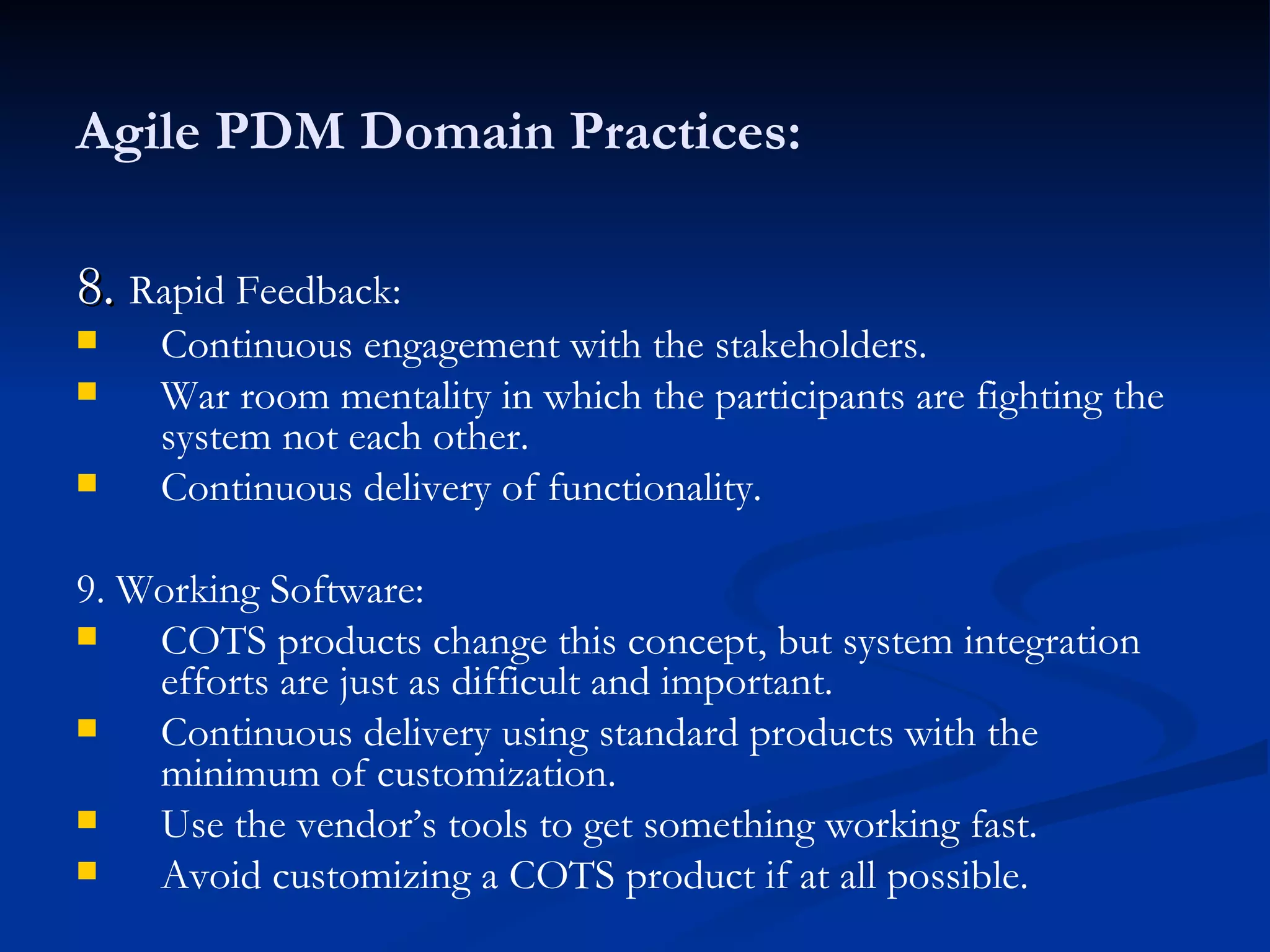 Agile PDM Domain Practices: 8.  Rapid Feedback: Continuous engagement with the stakeholders. War room mentality in which the participants are fighting the system not each other. Continuous delivery of functionality. 9. Working Software: COTS products change this concept, but system integration efforts are just as difficult and important. Continuous delivery using standard products with the minimum of customization. Use the vendor’s tools to get something working fast. Avoid customizing a COTS product if at all possible. 