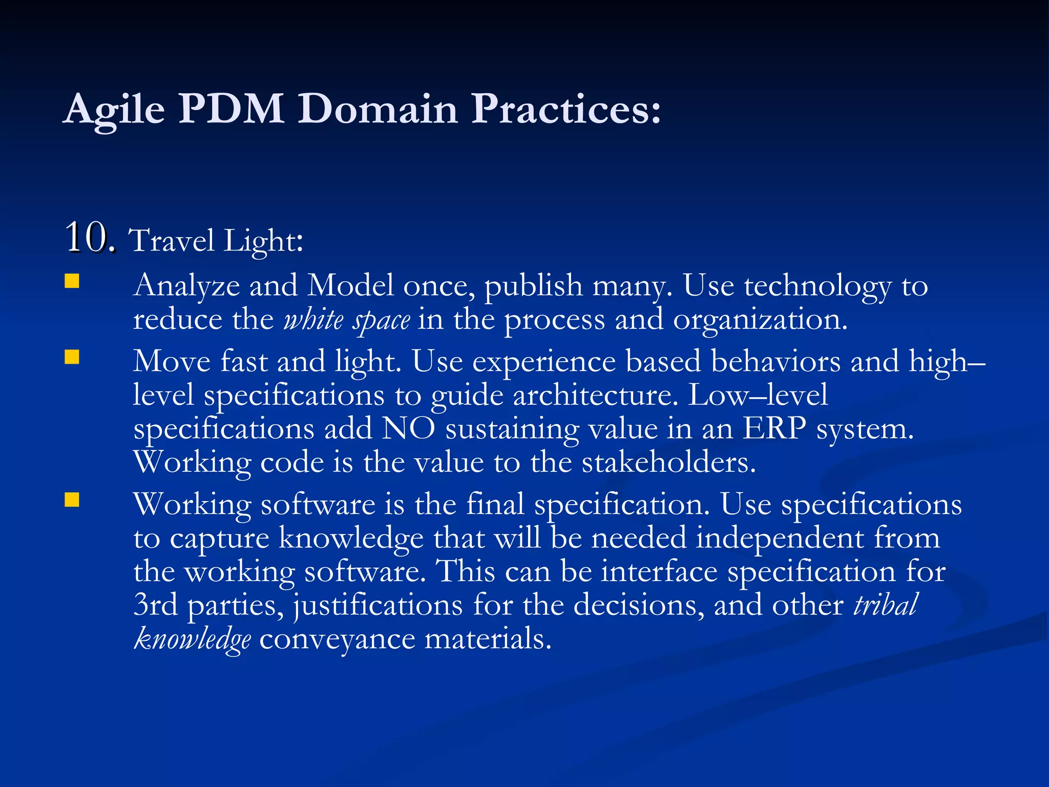 Agile PDM Domain Practices: 10.  Travel Light : Analyze and Model once, publish many. Use technology to reduce the  white space  in the process and organization. Move fast and light. Use experience based behaviors and high–level specifications to guide architecture. Low–level specifications add NO sustaining value in an ERP system. Working code is the value to the stakeholders. Working software is the final specification. Use specifications to capture knowledge that will be needed independent from the working software. This can be interface specification for 3rd parties, justifications for the decisions, and other  tribal knowledge  conveyance materials. 