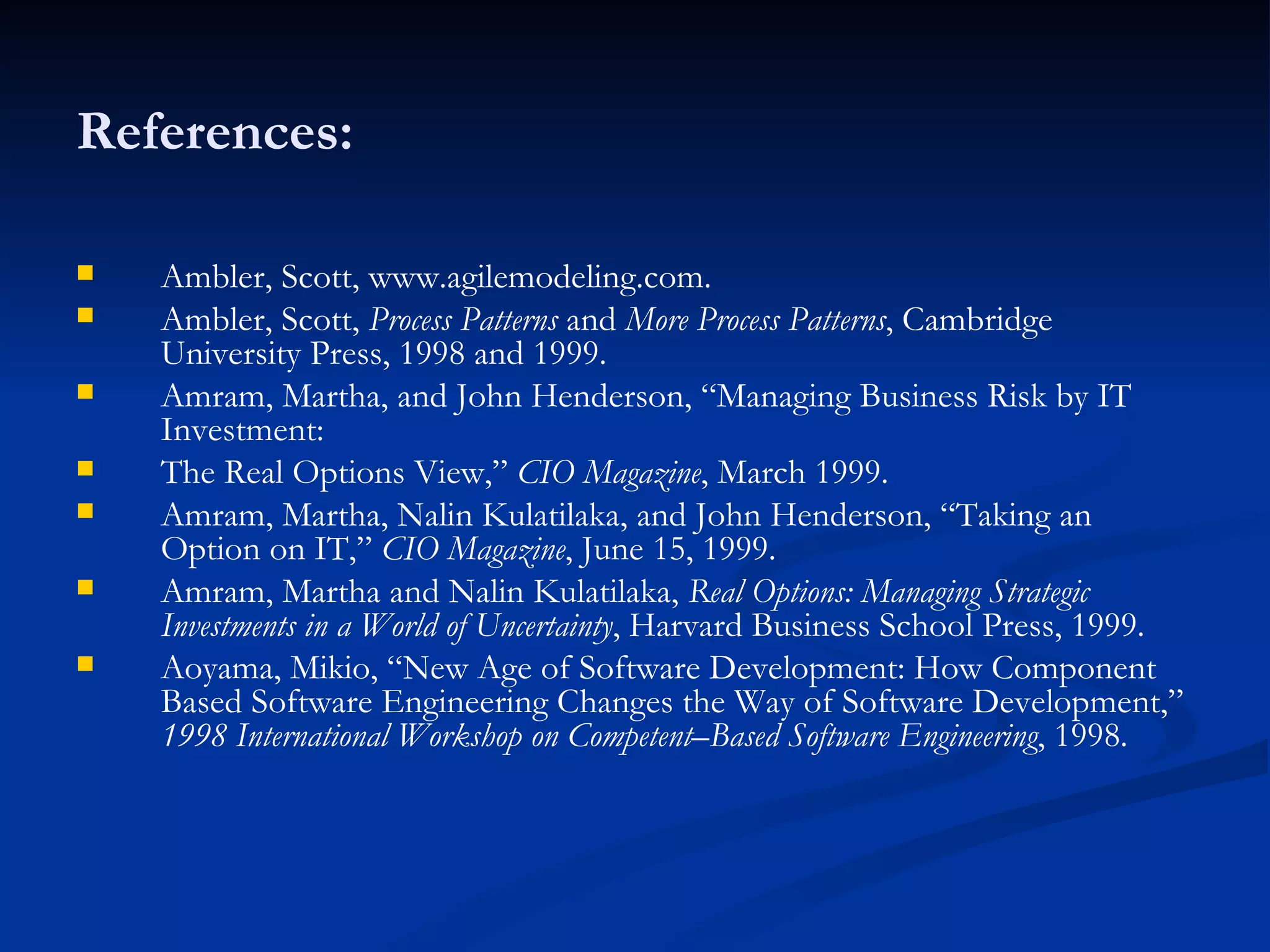 References: Ambler, Scott, www.agilemodeling.com. Ambler, Scott,  Process Patterns  and  More Process Patterns , Cambridge University Press, 1998 and 1999. Amram, Martha, and John Henderson, “Managing Business Risk by IT Investment: The Real Options View,”  CIO Magazine , March 1999. Amram, Martha, Nalin Kulatilaka, and John Henderson, “Taking an Option on IT,”  CIO Magazine , June 15, 1999. Amram, Martha and Nalin Kulatilaka,  Real Options: Managing Strategic Investments in a World of Uncertainty , Harvard Business School Press, 1999. Aoyama, Mikio, “New Age of Software Development: How Component Based Software Engineering Changes the Way of Software Development,”  1998 International Workshop on Competent–Based Software Engineering , 1998. 