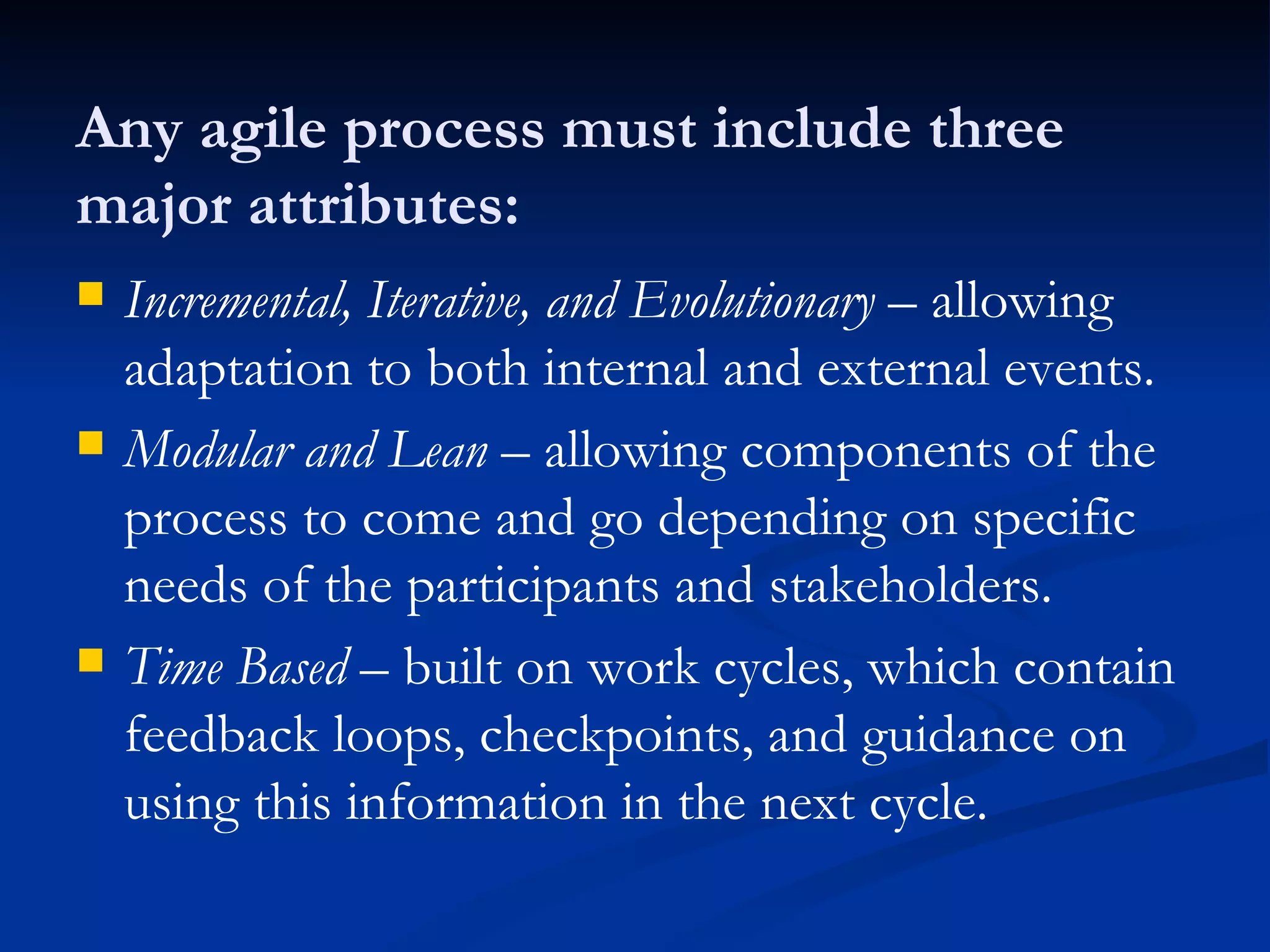 Any agile process must include three major attributes: Incremental, Iterative, and Evolutionary  – allowing adaptation to both internal and external events. Modular and Lean  – allowing components of the process to come and go depending on specific needs of the participants and stakeholders. Time Based  – built on work cycles, which contain feedback loops, checkpoints, and guidance on using this information in the next cycle. 
