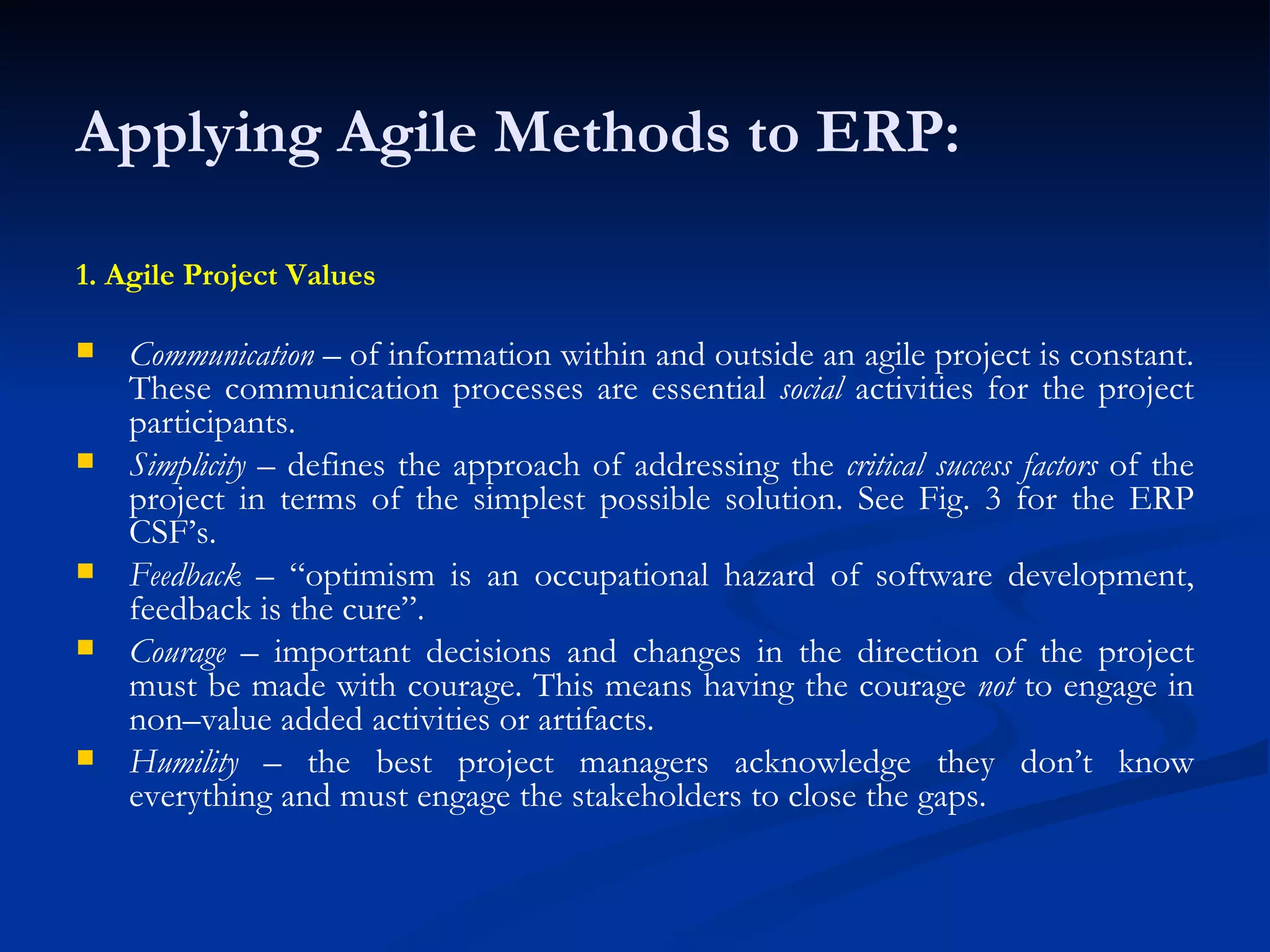 Applying Agile Methods to ERP: 1. Agile Project Values Communication  – of information within and outside an agile project is constant. These communication processes are essential  social  activities for the project participants. Simplicity  – defines the approach of addressing the  critical success factors  of the project in terms of the simplest possible solution. See Fig. 3 for the ERP CSF’s. Feedback  – “optimism is an occupational hazard of software development, feedback is the cure”. Courage  – important decisions and changes in the direction of the project must be made with courage. This means having the courage  not  to engage in non–value added activities or artifacts. Humility  – the best project managers acknowledge they don’t know everything and must engage the stakeholders to close the gaps. 