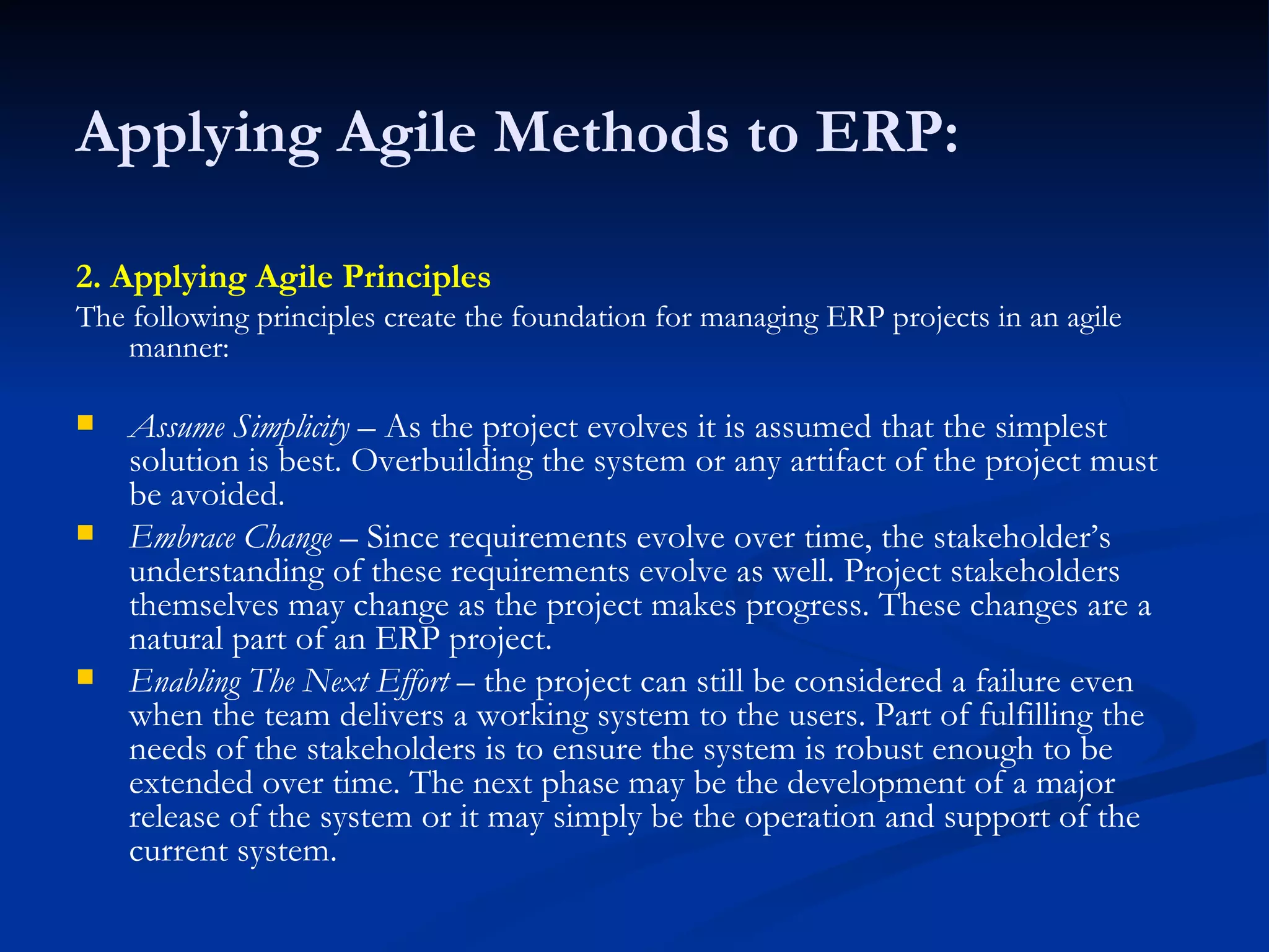 Applying Agile Methods to ERP: 2. Applying Agile Principles The following principles create the foundation for managing ERP projects in an agile manner: Assume Simplicity  – As the project evolves it is assumed that the simplest solution is best. Overbuilding the system or any artifact of the project must be avoided.  Embrace Change  – Since requirements evolve over time, the stakeholder’s understanding of these requirements evolve as well. Project stakeholders themselves may change as the project makes progress. These changes are a natural part of an ERP project. Enabling The Next Effort  – the project can still be considered a failure even when the team delivers a working system to the users. Part of fulfilling the needs of the stakeholders is to ensure the system is robust enough to be extended over time. The next phase may be the development of a major release of the system or it may simply be the operation and support of the current system. 